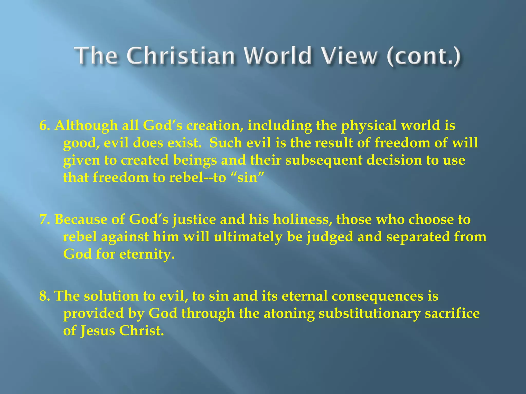 6. Although all God’s creation, including the physical world is
good, evil does exist. Such evil is the result of freedom of will
given to created beings and their subsequent decision to use
that freedom to rebel--to “sin”
7. Because of God’s justice and his holiness, those who choose to
rebel against him will ultimately be judged and separated from
God for eternity.
8. The solution to evil, to sin and its eternal consequences is
provided by God through the atoning substitutionary sacrifice
of Jesus Christ.
 