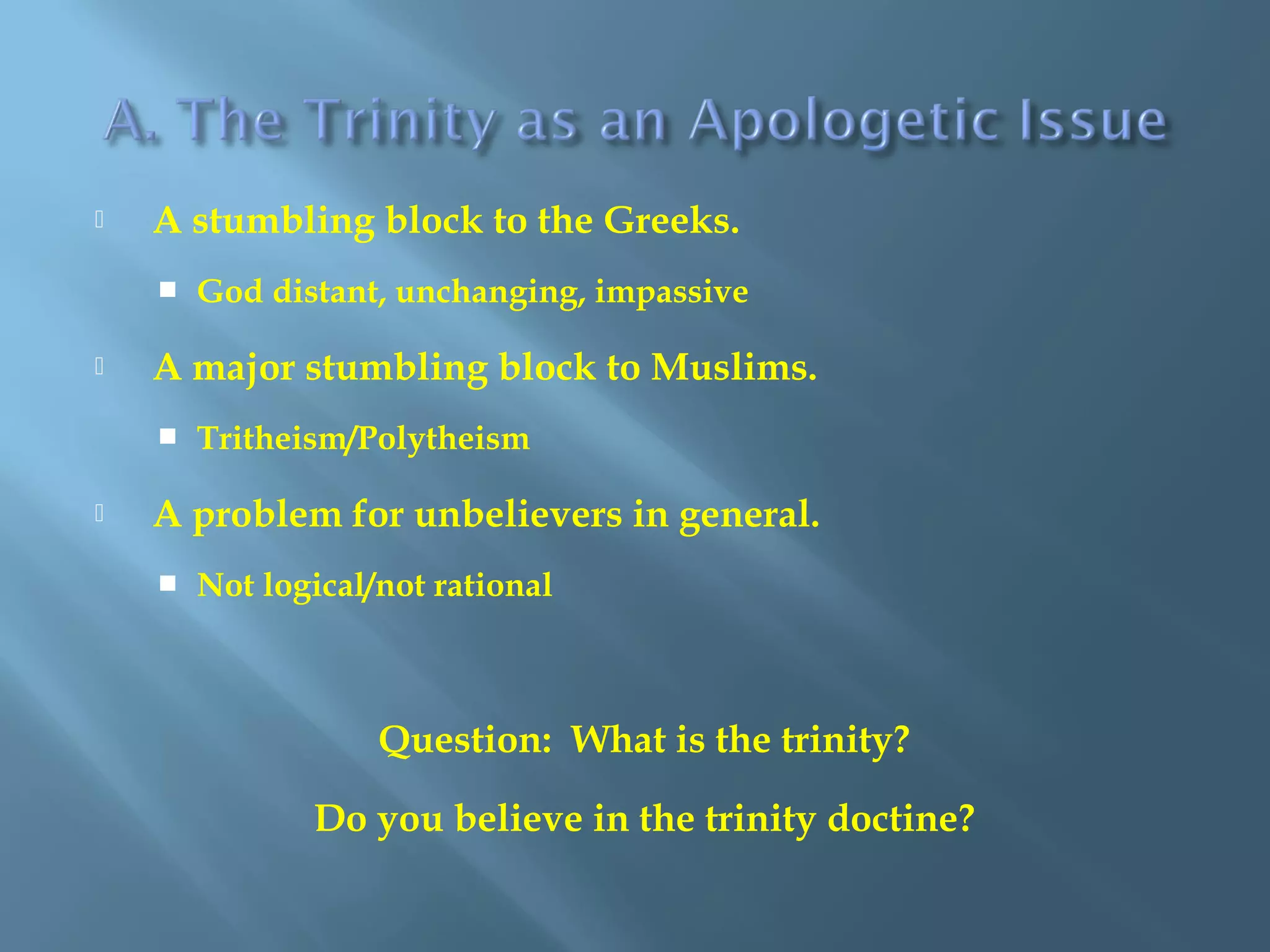  A stumbling block to the Greeks.
 God distant, unchanging, impassive
 A major stumbling block to Muslims.
 Tritheism/Polytheism
 A problem for unbelievers in general.
 Not logical/not rational
Question: What is the trinity?
Do you believe in the trinity doctine?
 