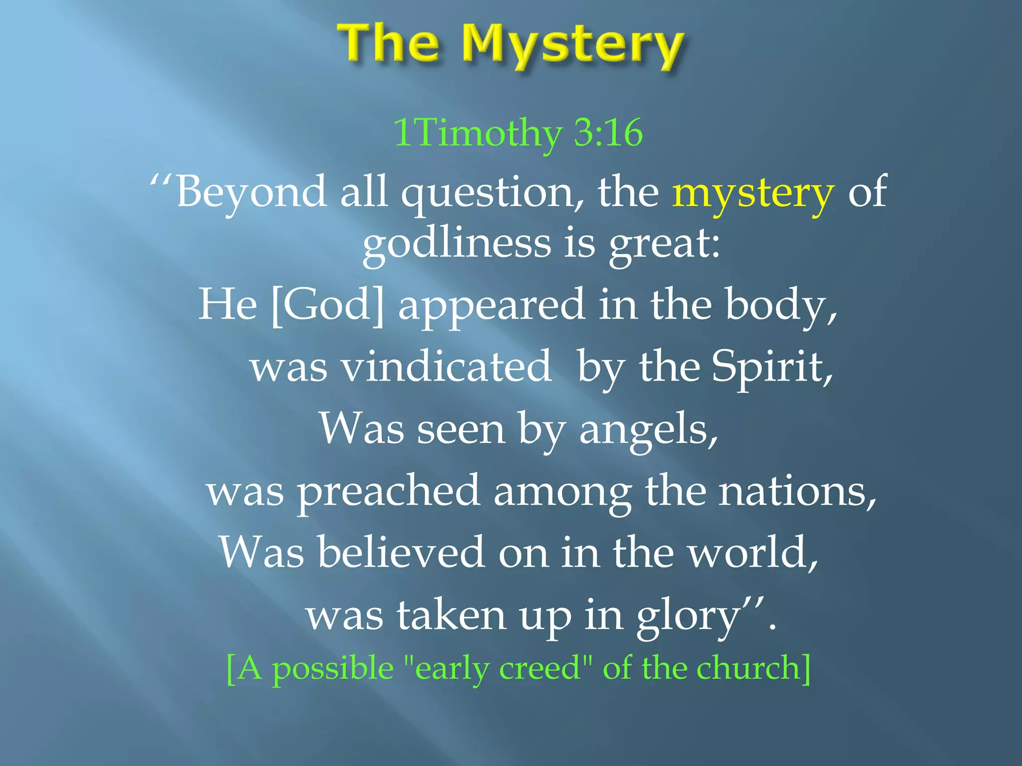 1Timothy 3:16
‘‘Beyond all question, the mystery of
godliness is great:
He [God] appeared in the body,
was vindicated by the Spirit,
Was seen by angels,
was preached among the nations,
Was believed on in the world,
was taken up in glory’’.
[A possible "early creed" of the church]
 