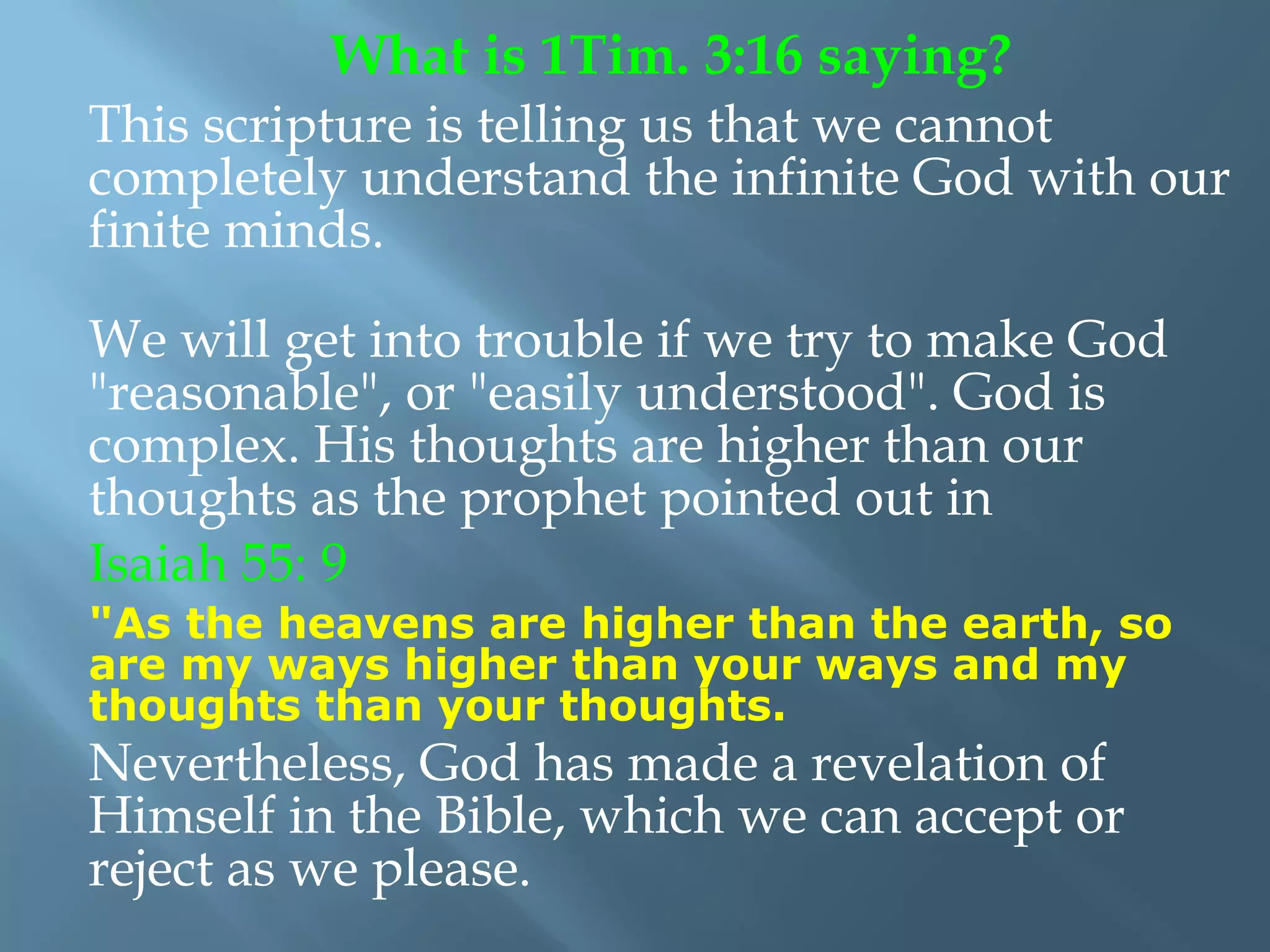 This scripture is telling us that we cannot
completely understand the infinite God with our
finite minds.
We will get into trouble if we try to make God
"reasonable", or "easily understood". God is
complex. His thoughts are higher than our
thoughts as the prophet pointed out in
Isaiah 55: 9
"As the heavens are higher than the earth, so
are my ways higher than your ways and my
thoughts than your thoughts.
Nevertheless, God has made a revelation of
Himself in the Bible, which we can accept or
reject as we please.
What is 1Tim. 3:16 saying?
 