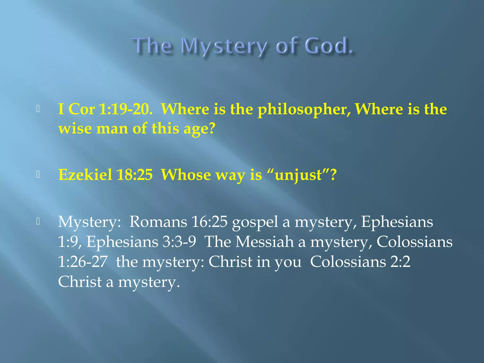  I Cor 1:19-20. Where is the philosopher, Where is the
wise man of this age?
 Ezekiel 18:25 Whose way is “unjust”?
 Mystery: Romans 16:25 gospel a mystery, Ephesians
1:9, Ephesians 3:3-9 The Messiah a mystery, Colossians
1:26-27 the mystery: Christ in you Colossians 2:2
Christ a mystery.
 