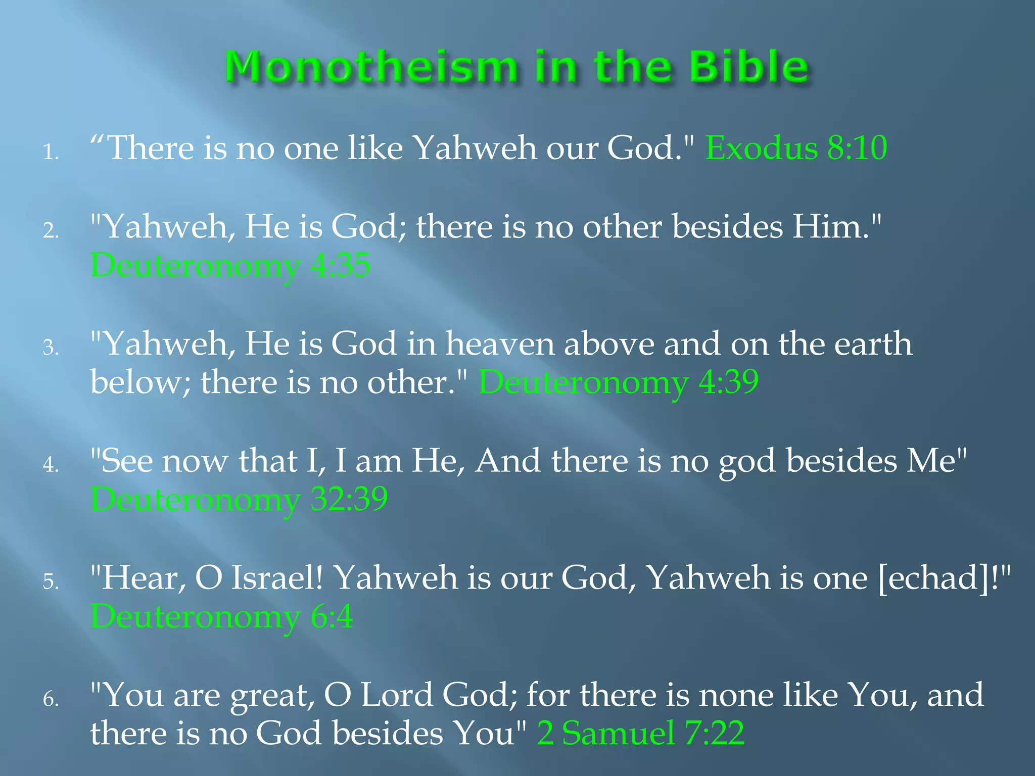 1. “There is no one like Yahweh our God." Exodus 8:10
2. "Yahweh, He is God; there is no other besides Him."
Deuteronomy 4:35
3. "Yahweh, He is God in heaven above and on the earth
below; there is no other." Deuteronomy 4:39
4. "See now that I, I am He, And there is no god besides Me"
Deuteronomy 32:39
5. "Hear, O Israel! Yahweh is our God, Yahweh is one [echad]!"
Deuteronomy 6:4
6. "You are great, O Lord God; for there is none like You, and
there is no God besides You" 2 Samuel 7:22
 