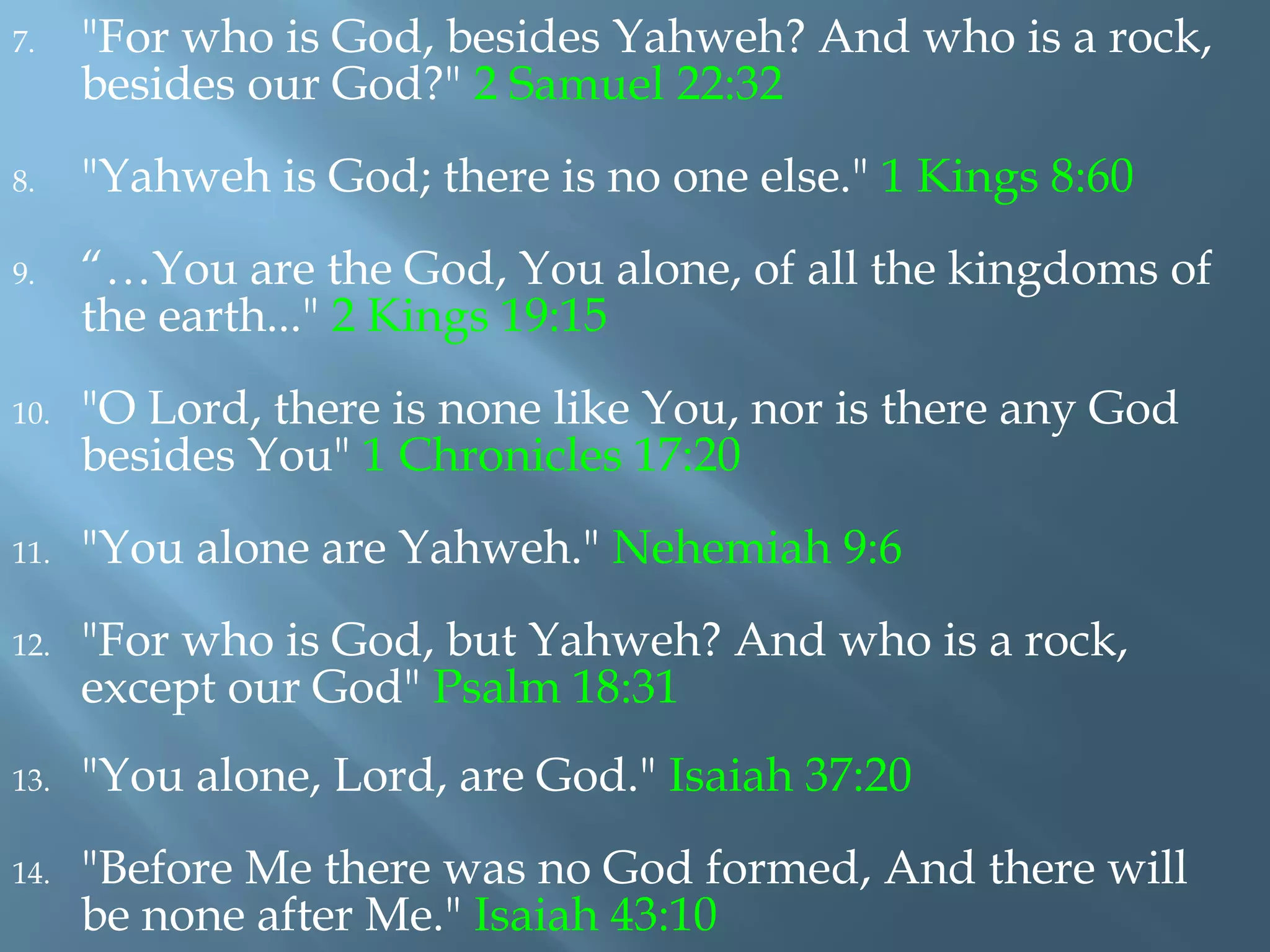 7. "For who is God, besides Yahweh? And who is a rock,
besides our God?" 2 Samuel 22:32
8. "Yahweh is God; there is no one else." 1 Kings 8:60
9. “…You are the God, You alone, of all the kingdoms of
the earth..." 2 Kings 19:15
10. "O Lord, there is none like You, nor is there any God
besides You" 1 Chronicles 17:20
11. "You alone are Yahweh." Nehemiah 9:6
12. "For who is God, but Yahweh? And who is a rock,
except our God" Psalm 18:31
13. "You alone, Lord, are God." Isaiah 37:20
14. "Before Me there was no God formed, And there will
be none after Me." Isaiah 43:10
 