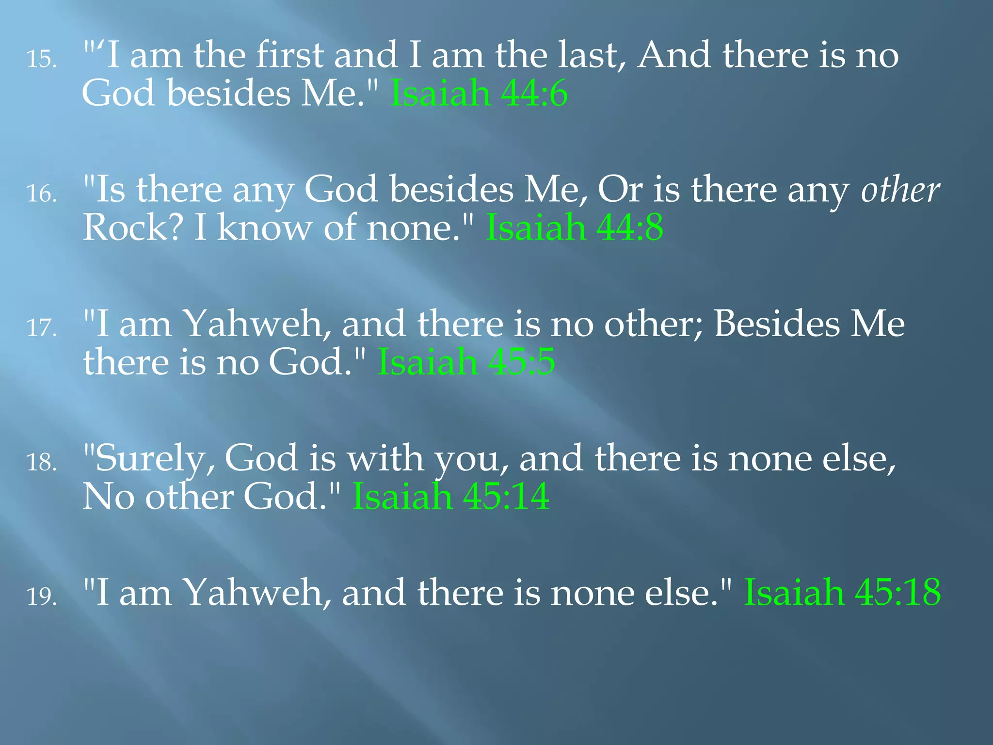 15. "‘I am the first and I am the last, And there is no
God besides Me." Isaiah 44:6
16. "Is there any God besides Me, Or is there any other
Rock? I know of none." Isaiah 44:8
17. "I am Yahweh, and there is no other; Besides Me
there is no God." Isaiah 45:5
18. "Surely, God is with you, and there is none else,
No other God." Isaiah 45:14
19. "I am Yahweh, and there is none else." Isaiah 45:18
 