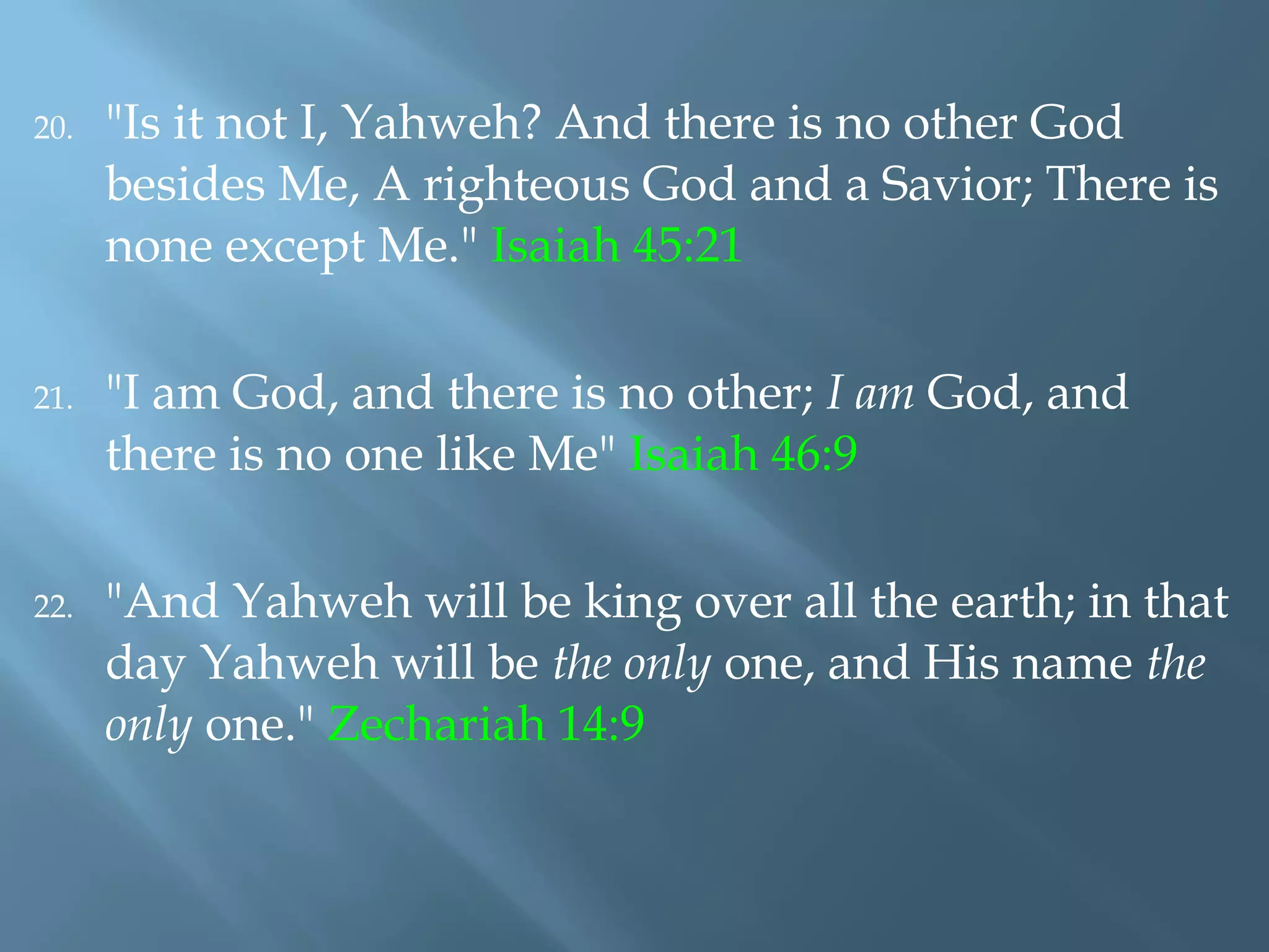 20. "Is it not I, Yahweh? And there is no other God
besides Me, A righteous God and a Savior; There is
none except Me." Isaiah 45:21
21. "I am God, and there is no other; I am God, and
there is no one like Me" Isaiah 46:9
22. "And Yahweh will be king over all the earth; in that
day Yahweh will be the only one, and His name the
only one." Zechariah 14:9
 