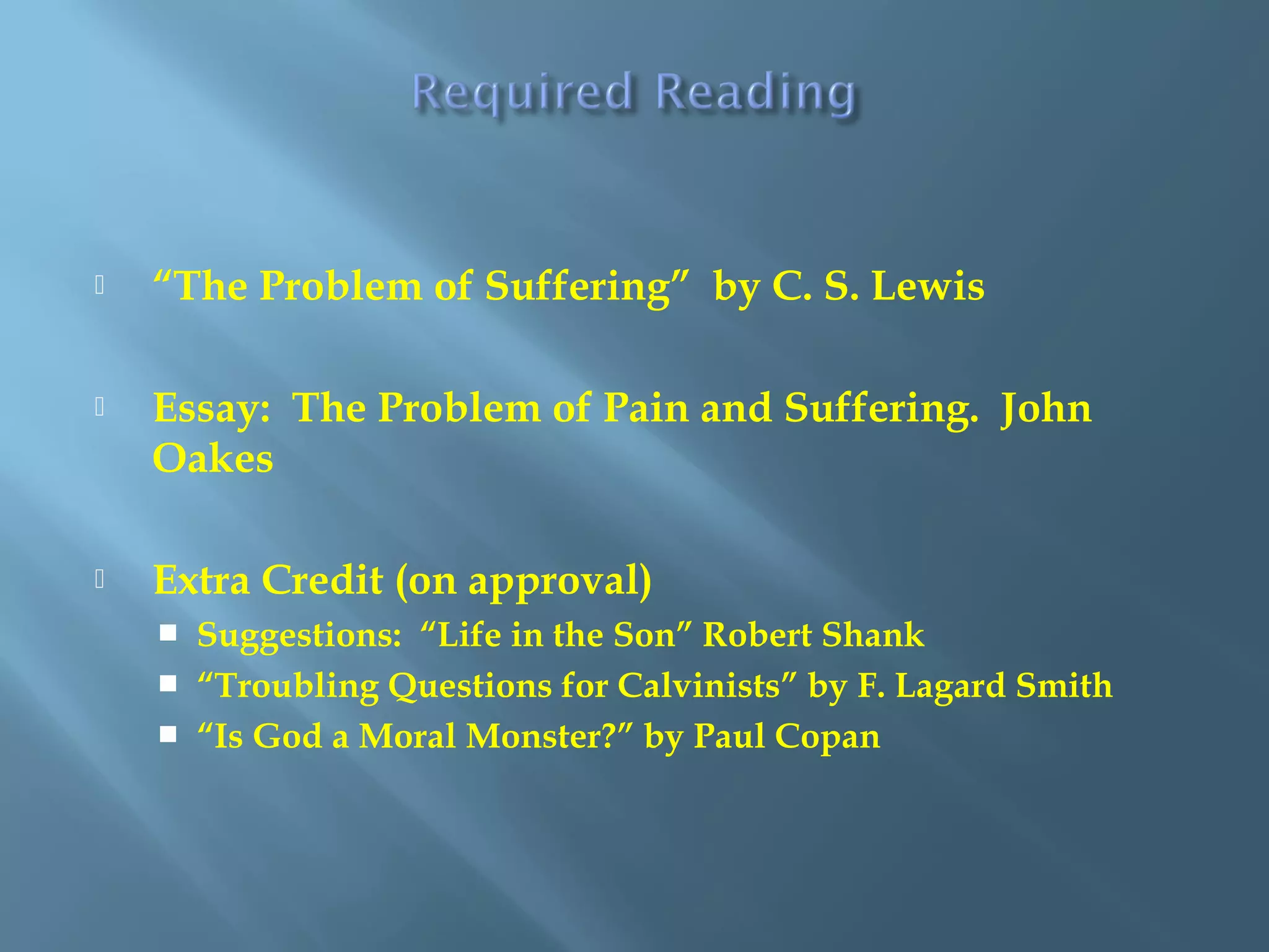  “The Problem of Suffering” by C. S. Lewis
 Essay: The Problem of Pain and Suffering. John
Oakes
 Extra Credit (on approval)
 Suggestions: “Life in the Son” Robert Shank
 “Troubling Questions for Calvinists” by F. Lagard Smith
 “Is God a Moral Monster?” by Paul Copan
 