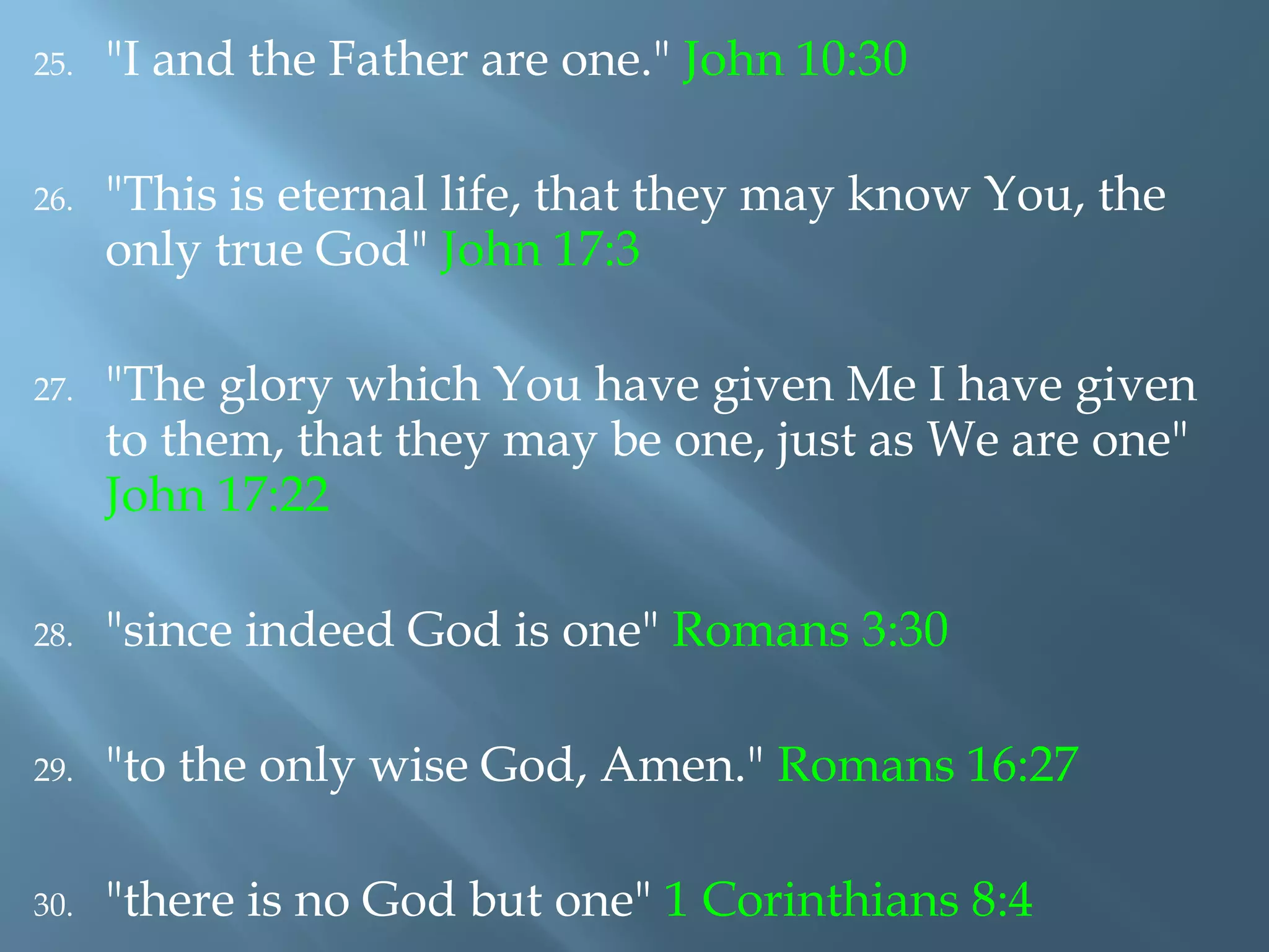 25. "I and the Father are one." John 10:30
26. "This is eternal life, that they may know You, the
only true God" John 17:3
27. "The glory which You have given Me I have given
to them, that they may be one, just as We are one"
John 17:22
28. "since indeed God is one" Romans 3:30
29. "to the only wise God, Amen." Romans 16:27
30. "there is no God but one" 1 Corinthians 8:4
 