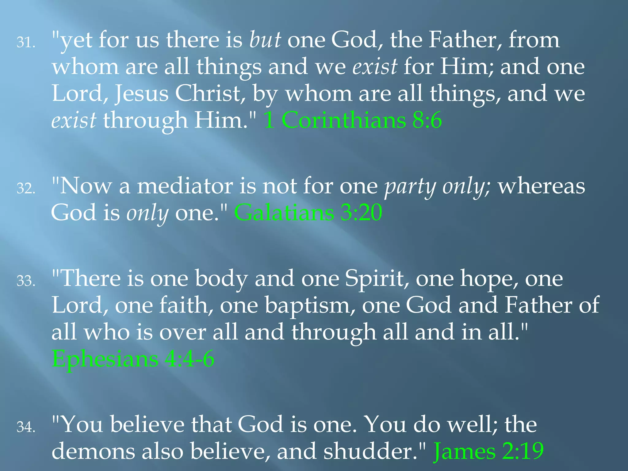 31. "yet for us there is but one God, the Father, from
whom are all things and we exist for Him; and one
Lord, Jesus Christ, by whom are all things, and we
exist through Him." 1 Corinthians 8:6
32. "Now a mediator is not for one party only; whereas
God is only one." Galatians 3:20
33. "There is one body and one Spirit, one hope, one
Lord, one faith, one baptism, one God and Father of
all who is over all and through all and in all."
Ephesians 4:4-6
34. "You believe that God is one. You do well; the
demons also believe, and shudder." James 2:19
 