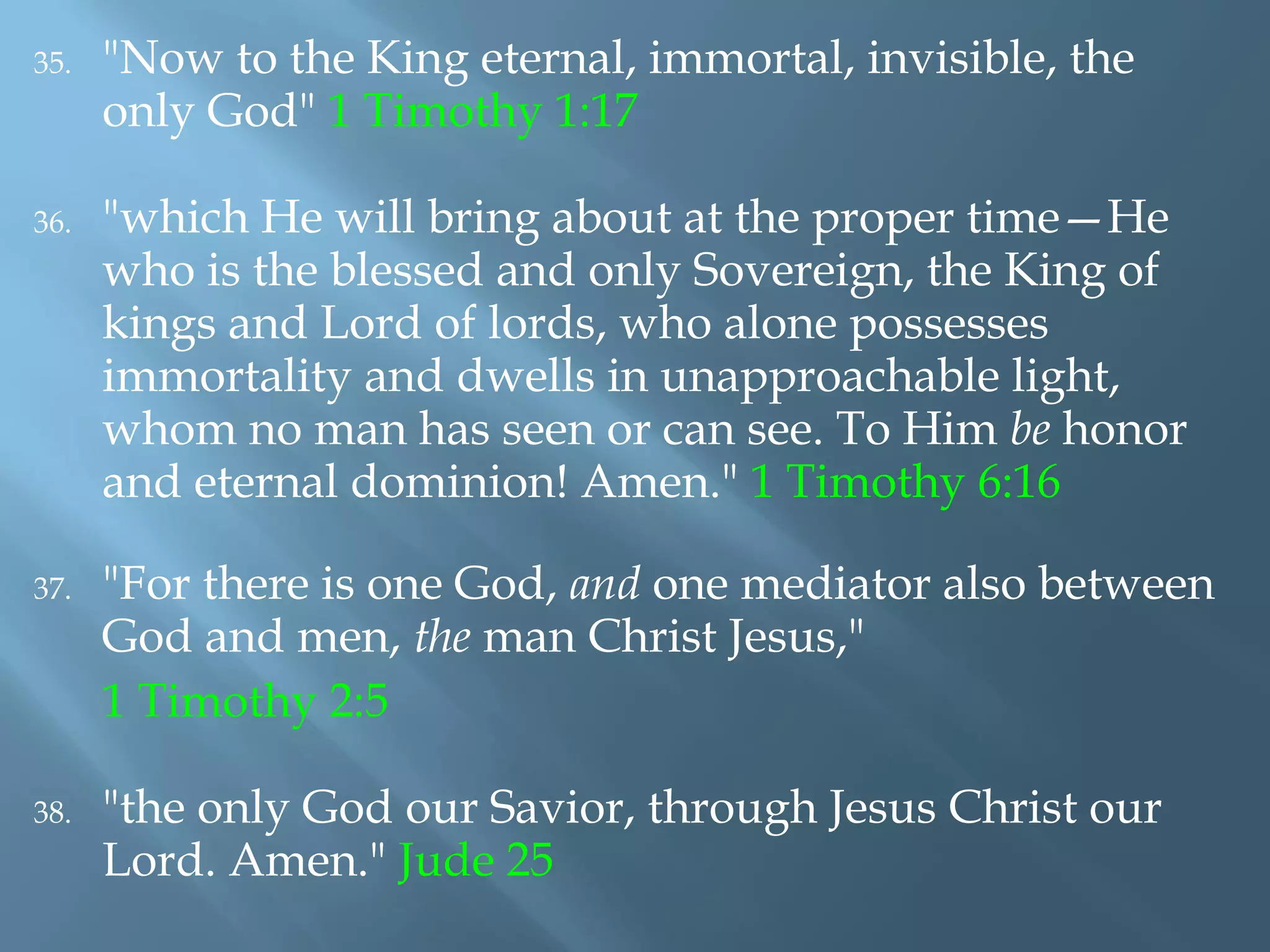 35. "Now to the King eternal, immortal, invisible, the
only God" 1 Timothy 1:17
36. "which He will bring about at the proper time—He
who is the blessed and only Sovereign, the King of
kings and Lord of lords, who alone possesses
immortality and dwells in unapproachable light,
whom no man has seen or can see. To Him be honor
and eternal dominion! Amen." 1 Timothy 6:16
37. "For there is one God, and one mediator also between
God and men, the man Christ Jesus,"
1 Timothy 2:5
38. "the only God our Savior, through Jesus Christ our
Lord. Amen." Jude 25
 