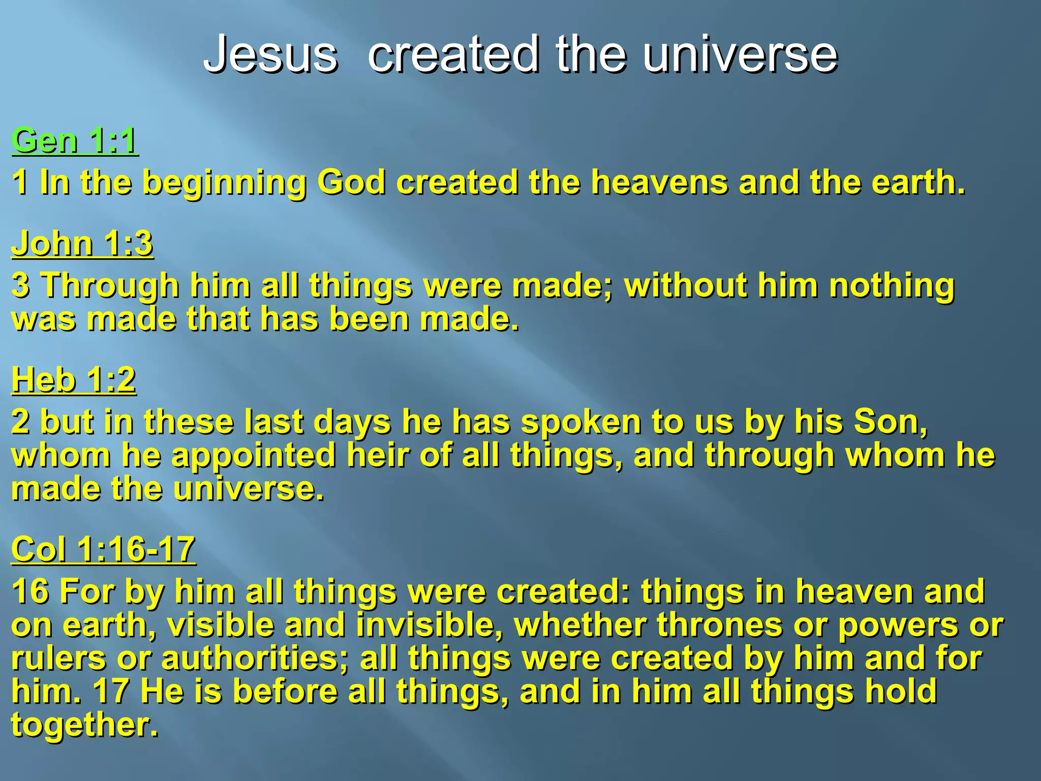 Jesus created the universeJesus created the universe
Gen 1:1Gen 1:1
1 In the beginning God created the heavens and the earth.1 In the beginning God created the heavens and the earth.
John 1:3John 1:3
3 Through him all things were made; without him nothing3 Through him all things were made; without him nothing
was made that has been made.was made that has been made.
Heb 1:2Heb 1:2
2 but in these last days he has spoken to us by his Son,2 but in these last days he has spoken to us by his Son,
whom he appointed heir of all things, and through whom hewhom he appointed heir of all things, and through whom he
made the universe.made the universe.
Col 1:16-17Col 1:16-17
16 For by him all things were created: things in heaven and16 For by him all things were created: things in heaven and
on earth, visible and invisible, whether thrones or powers oron earth, visible and invisible, whether thrones or powers or
rulers or authorities; all things were created by him and forrulers or authorities; all things were created by him and for
him. 17 He is before all things, and in him all things holdhim. 17 He is before all things, and in him all things hold
together.together.
 