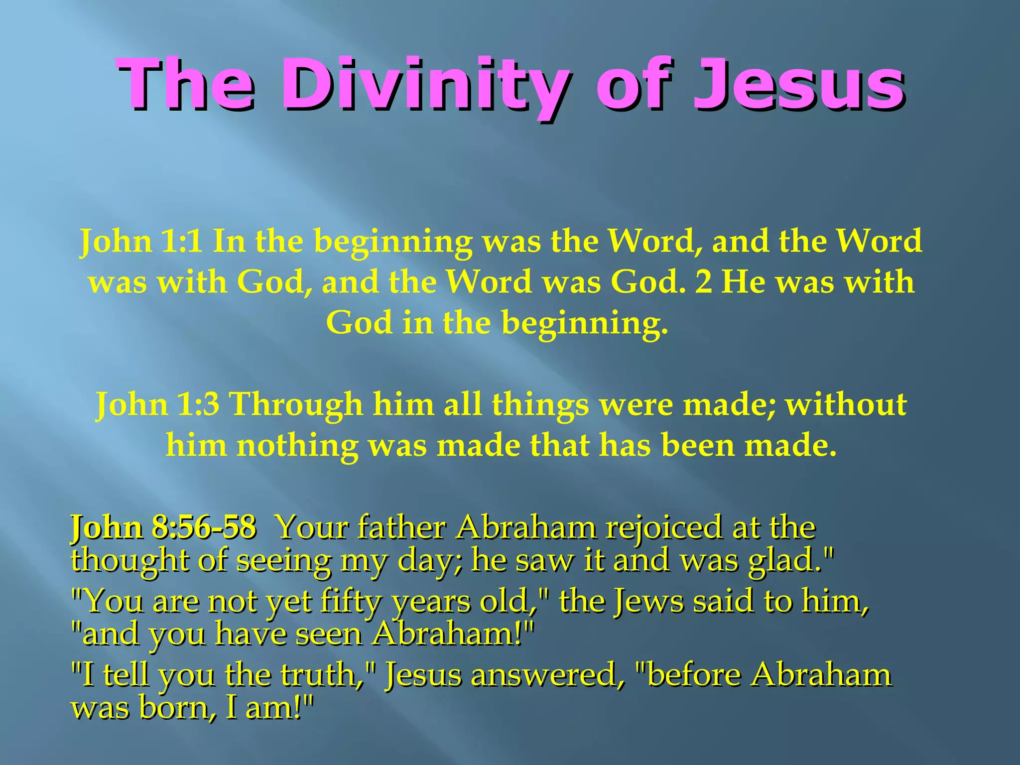 The Divinity of JesusThe Divinity of Jesus
John 1:1 In the beginning was the Word, and the Word
was with God, and the Word was God. 2 He was with
God in the beginning.
John 1:3 Through him all things were made; without
him nothing was made that has been made.
John 8:56-58John 8:56-58 Your father Abraham rejoiced at theYour father Abraham rejoiced at the
thought of seeing my day; he saw it and was glad."thought of seeing my day; he saw it and was glad."
"You are not yet fifty years old," the Jews said to him,"You are not yet fifty years old," the Jews said to him,
"and you have seen Abraham!""and you have seen Abraham!"
"I tell you the truth," Jesus answered, "before Abraham"I tell you the truth," Jesus answered, "before Abraham
was born, I am!"was born, I am!"
 