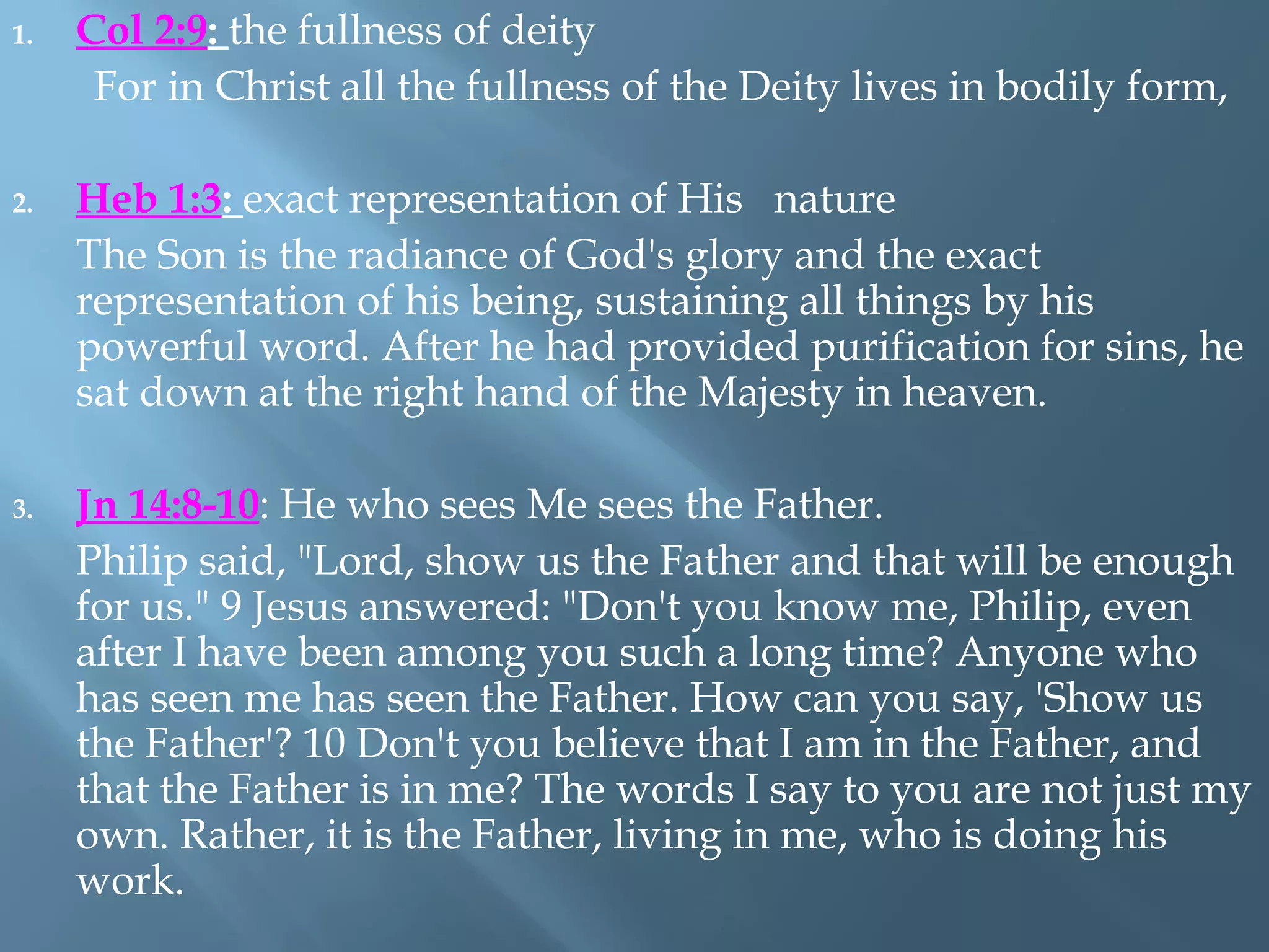 1. Col 2:9: the fullness of deity
For in Christ all the fullness of the Deity lives in bodily form,
2. Heb 1:3: exact representation of His nature
The Son is the radiance of God's glory and the exact
representation of his being, sustaining all things by his
powerful word. After he had provided purification for sins, he
sat down at the right hand of the Majesty in heaven.
3. Jn 14:8-10: He who sees Me sees the Father.
Philip said, "Lord, show us the Father and that will be enough
for us." 9 Jesus answered: "Don't you know me, Philip, even
after I have been among you such a long time? Anyone who
has seen me has seen the Father. How can you say, 'Show us
the Father'? 10 Don't you believe that I am in the Father, and
that the Father is in me? The words I say to you are not just my
own. Rather, it is the Father, living in me, who is doing his
work.
 