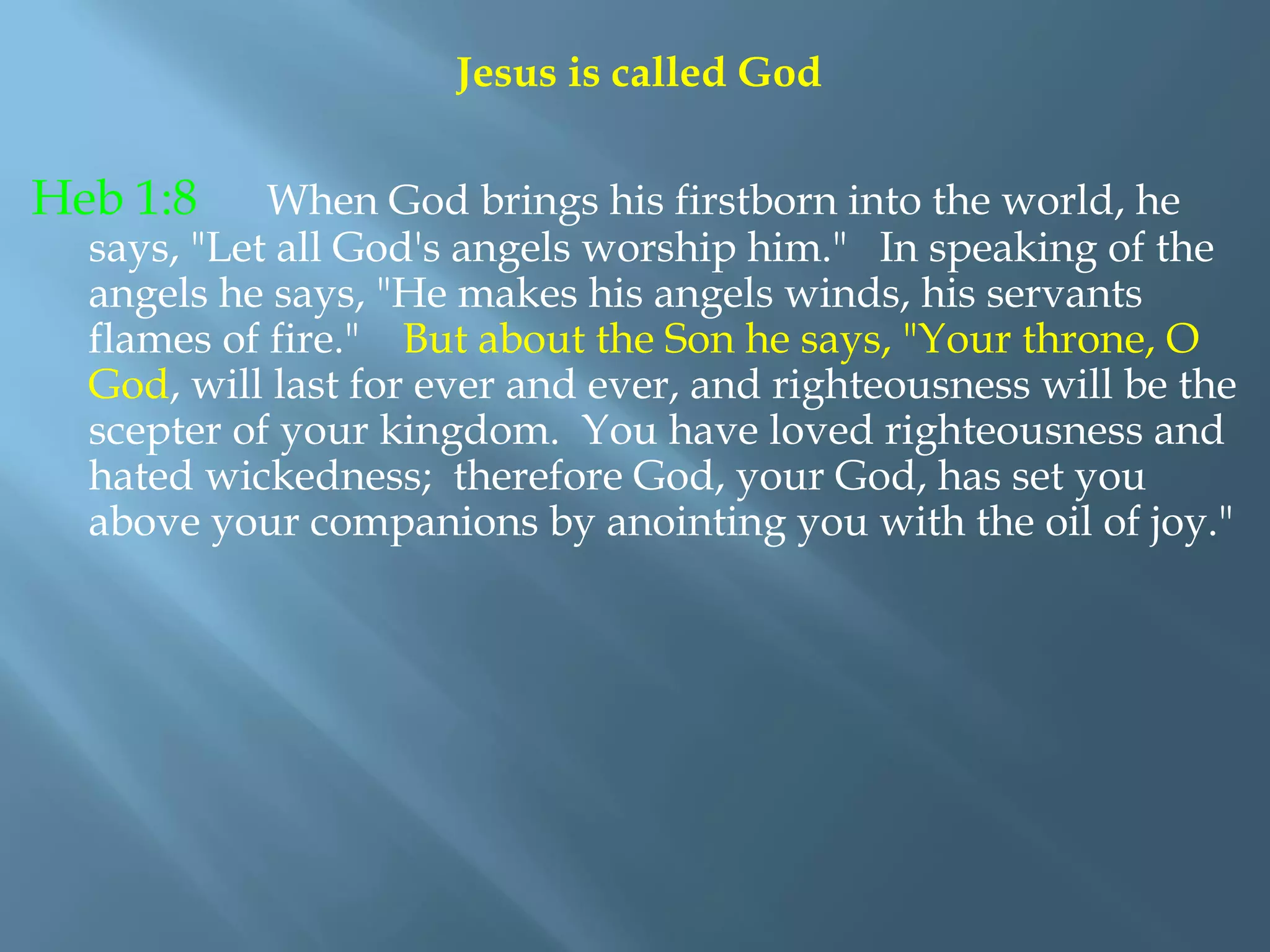 Jesus is called God
Heb 1:8 When God brings his firstborn into the world, he
says, "Let all God's angels worship him." In speaking of the
angels he says, "He makes his angels winds, his servants
flames of fire." But about the Son he says, "Your throne, O
God, will last for ever and ever, and righteousness will be the
scepter of your kingdom. You have loved righteousness and
hated wickedness; therefore God, your God, has set you
above your companions by anointing you with the oil of joy."
 
