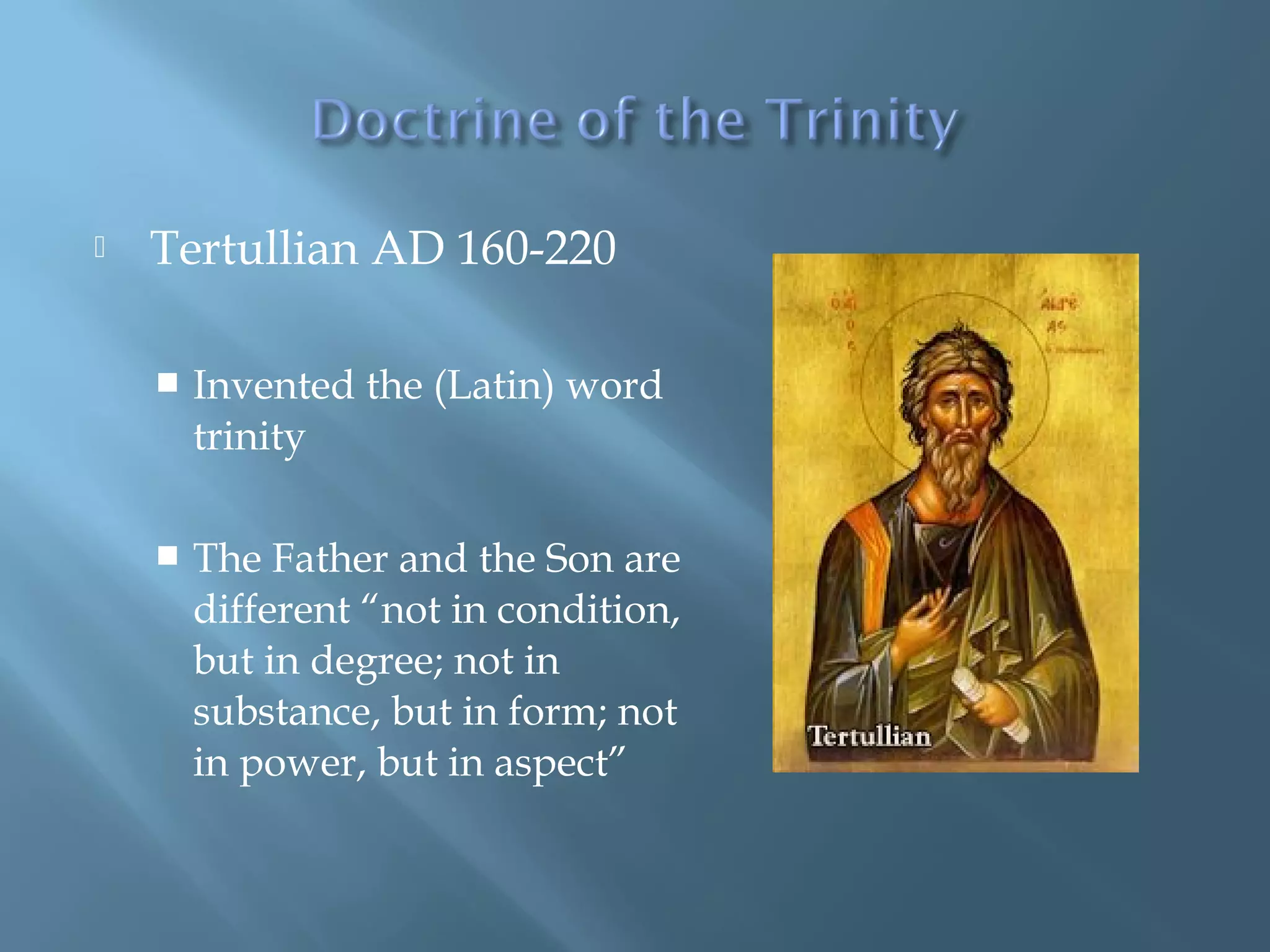 Tertullian AD 160-220
 Invented the (Latin) word
trinity
 The Father and the Son are
different “not in condition,
but in degree; not in
substance, but in form; not
in power, but in aspect”
 