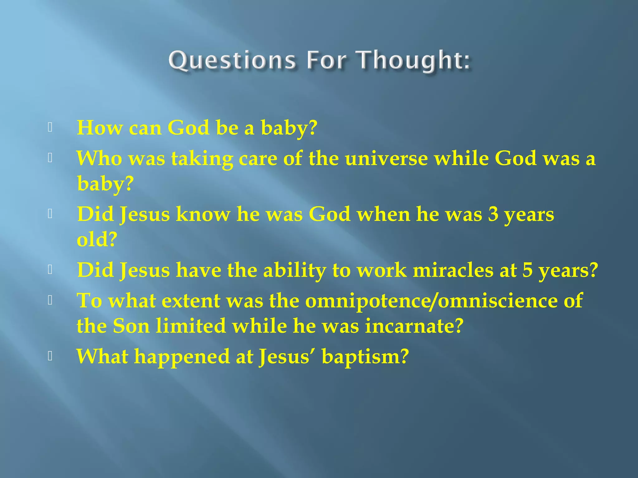  How can God be a baby?
 Who was taking care of the universe while God was a
baby?
 Did Jesus know he was God when he was 3 years
old?
 Did Jesus have the ability to work miracles at 5 years?
 To what extent was the omnipotence/omniscience of
the Son limited while he was incarnate?
 What happened at Jesus’ baptism?
 