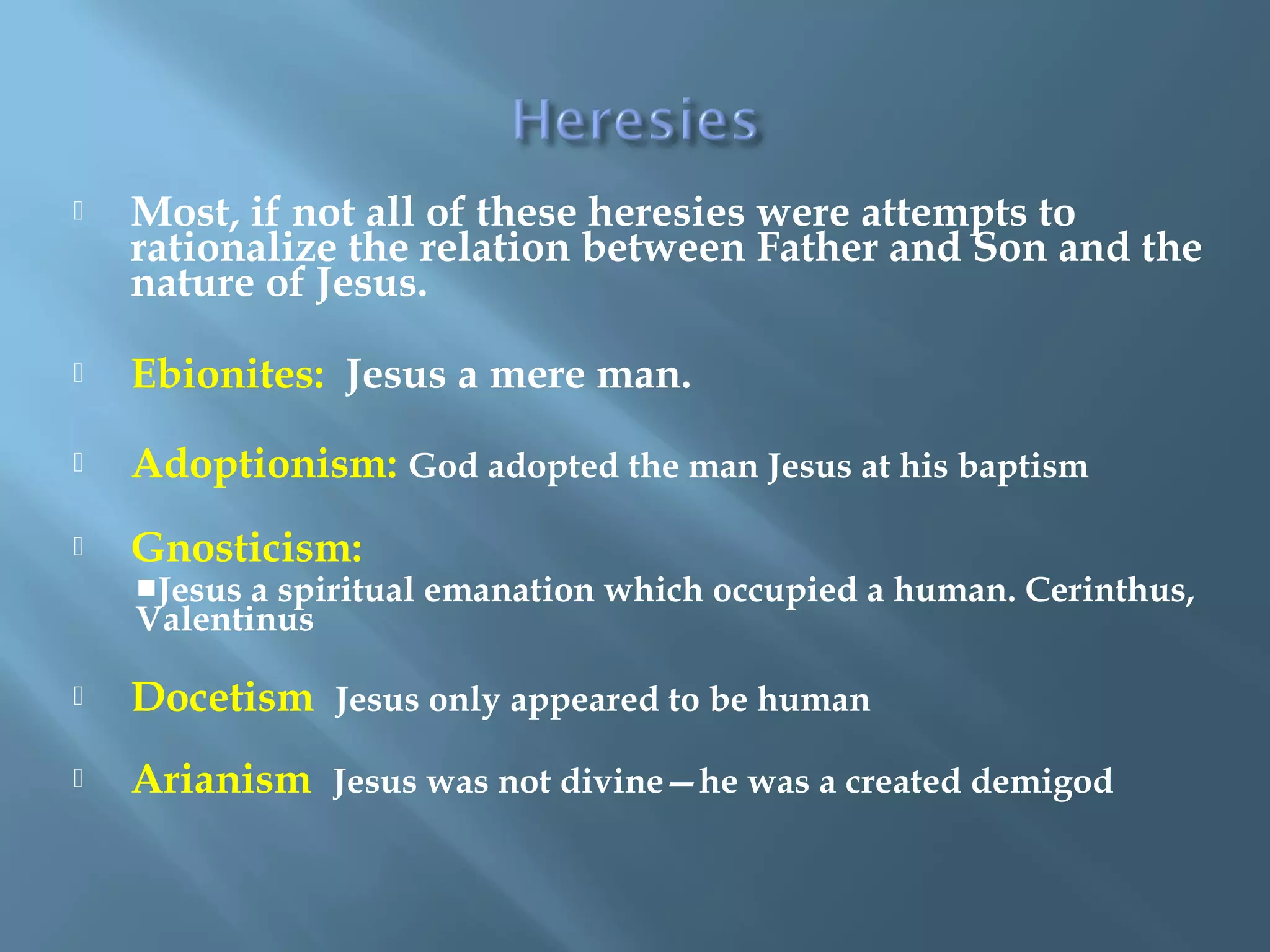  Most, if not all of these heresies were attempts to
rationalize the relation between Father and Son and the
nature of Jesus.
 Ebionites: Jesus a mere man.
 Adoptionism: God adopted the man Jesus at his baptism
 Gnosticism:
Jesus a spiritual emanation which occupied a human. Cerinthus,
Valentinus
 Docetism Jesus only appeared to be human
 Arianism Jesus was not divine—he was a created demigod
 