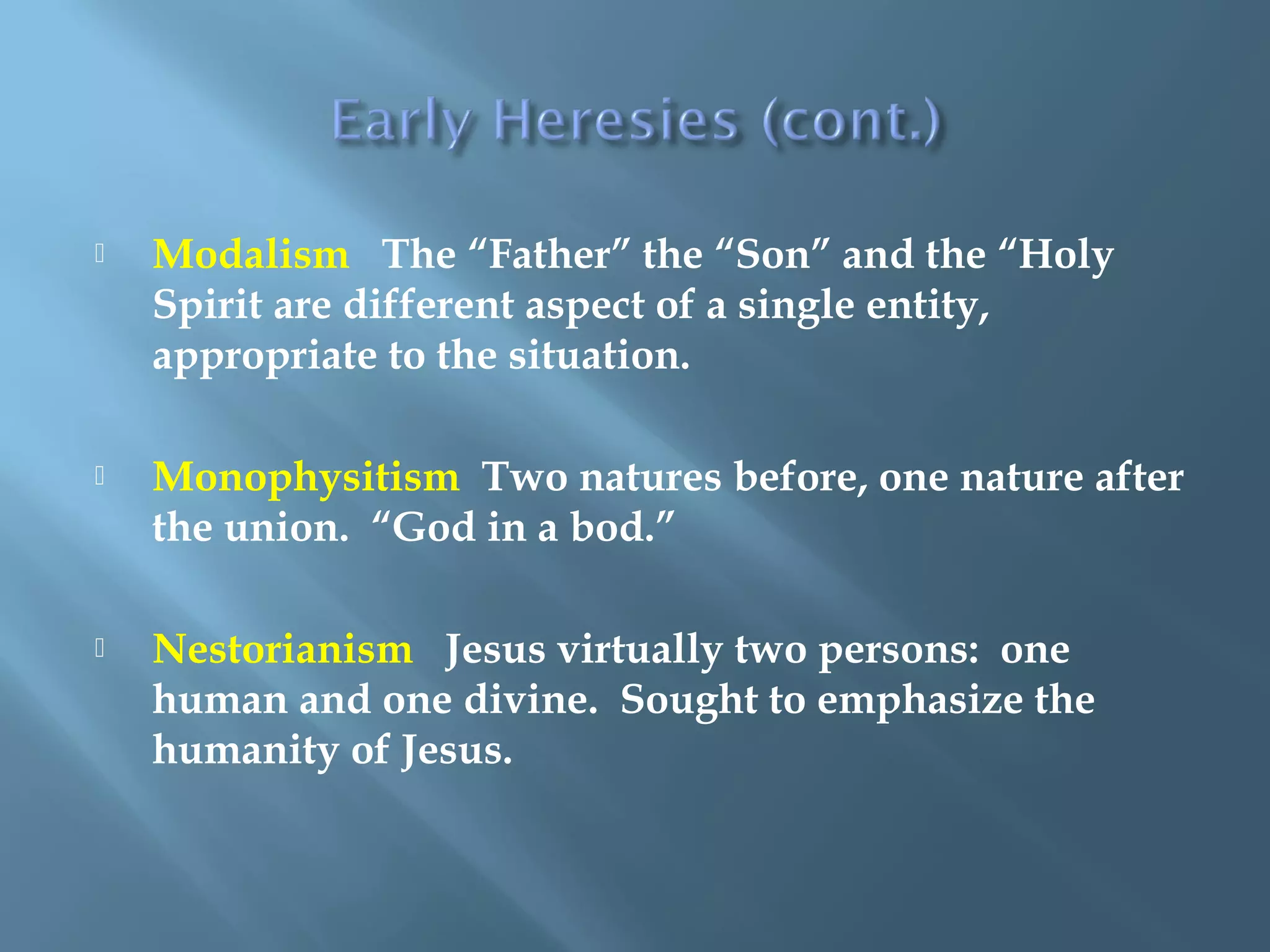  Modalism The “Father” the “Son” and the “Holy
Spirit are different aspect of a single entity,
appropriate to the situation.
 Monophysitism Two natures before, one nature after
the union. “God in a bod.”
 Nestorianism Jesus virtually two persons: one
human and one divine. Sought to emphasize the
humanity of Jesus.
 