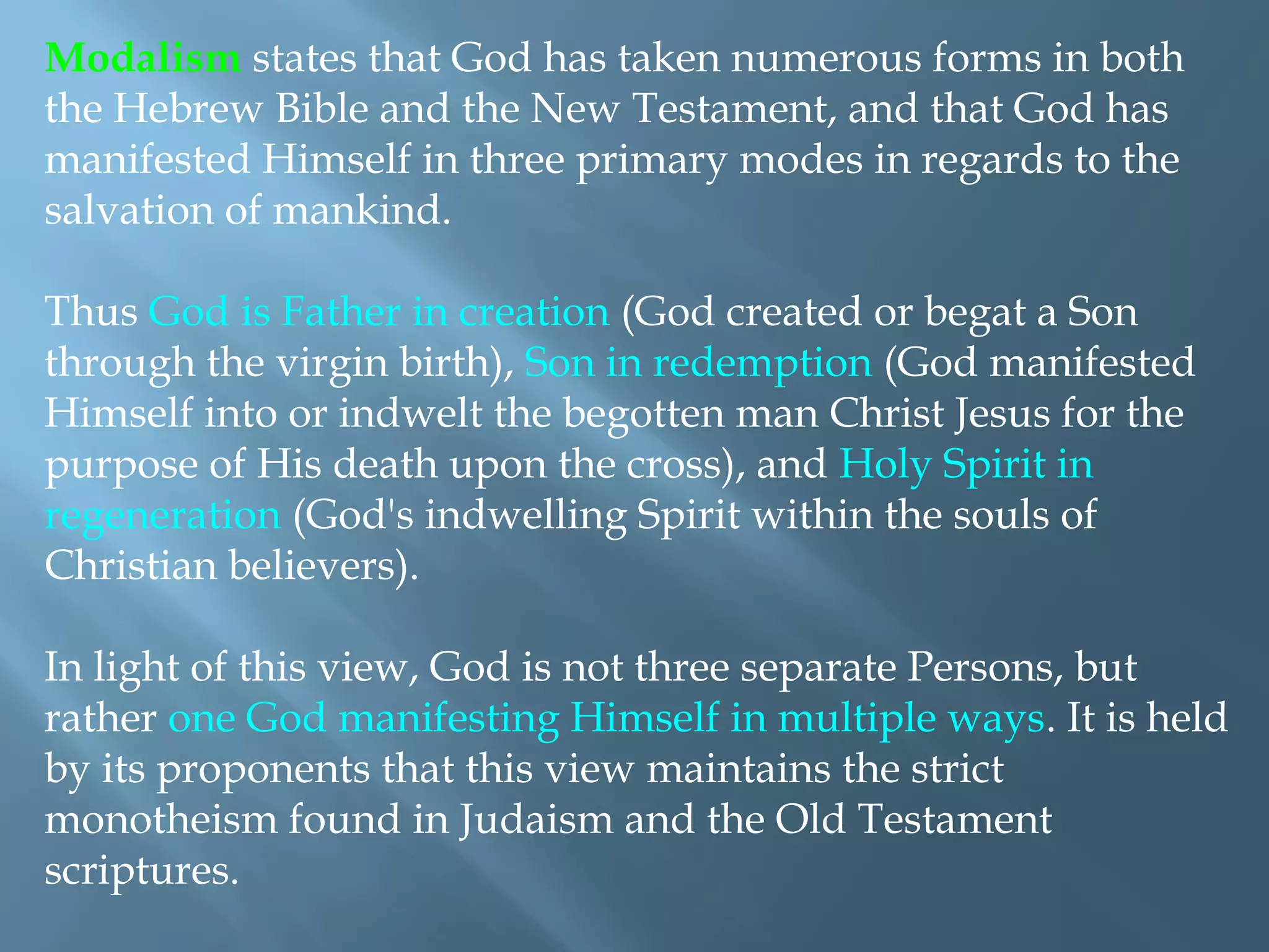 Modalism states that God has taken numerous forms in both
the Hebrew Bible and the New Testament, and that God has
manifested Himself in three primary modes in regards to the
salvation of mankind.
Thus God is Father in creation (God created or begat a Son
through the virgin birth), Son in redemption (God manifested
Himself into or indwelt the begotten man Christ Jesus for the
purpose of His death upon the cross), and Holy Spirit in
regeneration (God's indwelling Spirit within the souls of
Christian believers).
In light of this view, God is not three separate Persons, but
rather one God manifesting Himself in multiple ways. It is held
by its proponents that this view maintains the strict
monotheism found in Judaism and the Old Testament
scriptures.
 