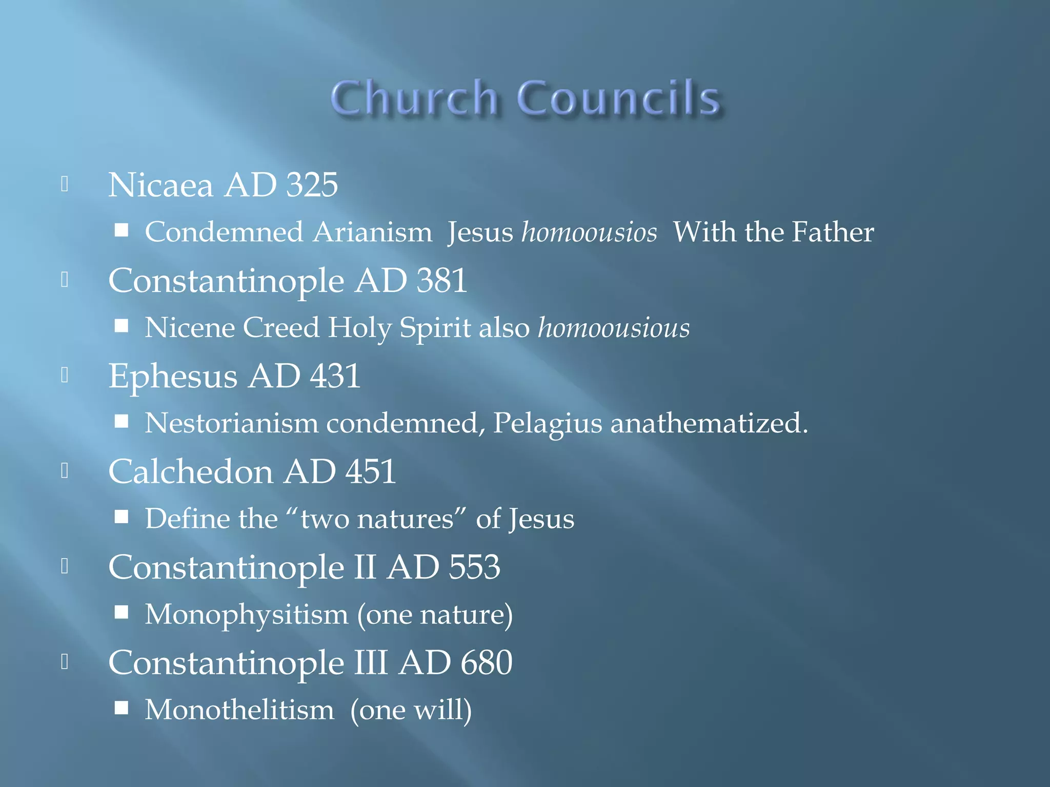  Nicaea AD 325
 Condemned Arianism Jesus homoousios With the Father
 Constantinople AD 381
 Nicene Creed Holy Spirit also homoousious
 Ephesus AD 431
 Nestorianism condemned, Pelagius anathematized.
 Calchedon AD 451
 Define the “two natures” of Jesus
 Constantinople II AD 553
 Monophysitism (one nature)
 Constantinople III AD 680
 Monothelitism (one will)
 