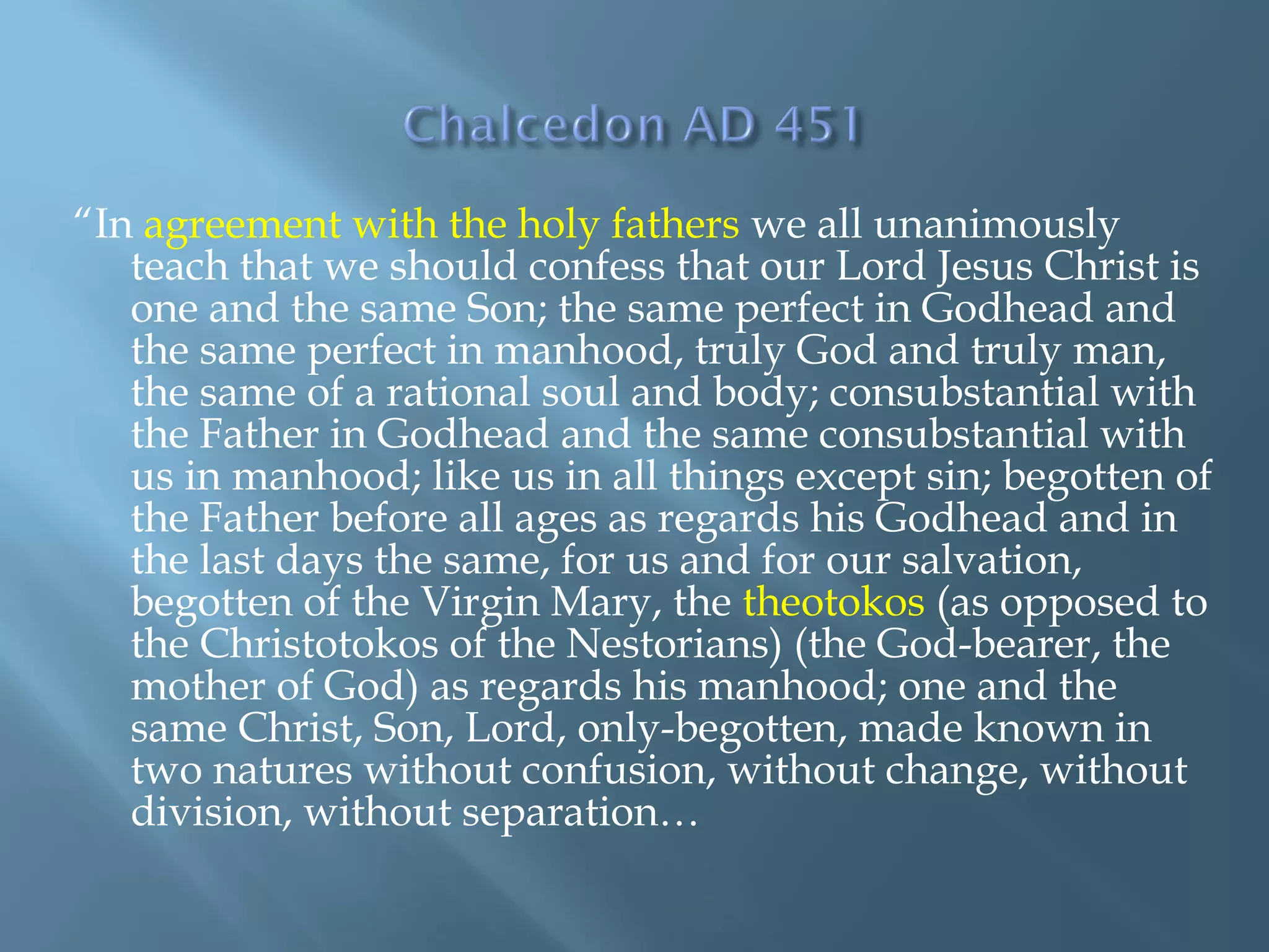 “In agreement with the holy fathers we all unanimously
teach that we should confess that our Lord Jesus Christ is
one and the same Son; the same perfect in Godhead and
the same perfect in manhood, truly God and truly man,
the same of a rational soul and body; consubstantial with
the Father in Godhead and the same consubstantial with
us in manhood; like us in all things except sin; begotten of
the Father before all ages as regards his Godhead and in
the last days the same, for us and for our salvation,
begotten of the Virgin Mary, the theotokos (as opposed to
the Christotokos of the Nestorians) (the God-bearer, the
mother of God) as regards his manhood; one and the
same Christ, Son, Lord, only-begotten, made known in
two natures without confusion, without change, without
division, without separation…
 