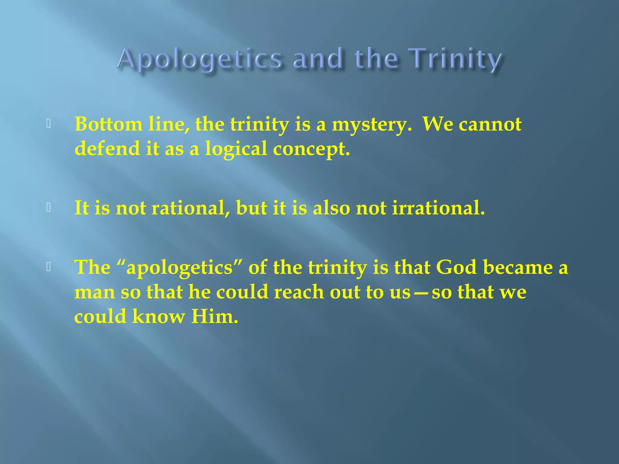  Bottom line, the trinity is a mystery. We cannot
defend it as a logical concept.
 It is not rational, but it is also not irrational.
 The “apologetics” of the trinity is that God became a
man so that he could reach out to us—so that we
could know Him.
 