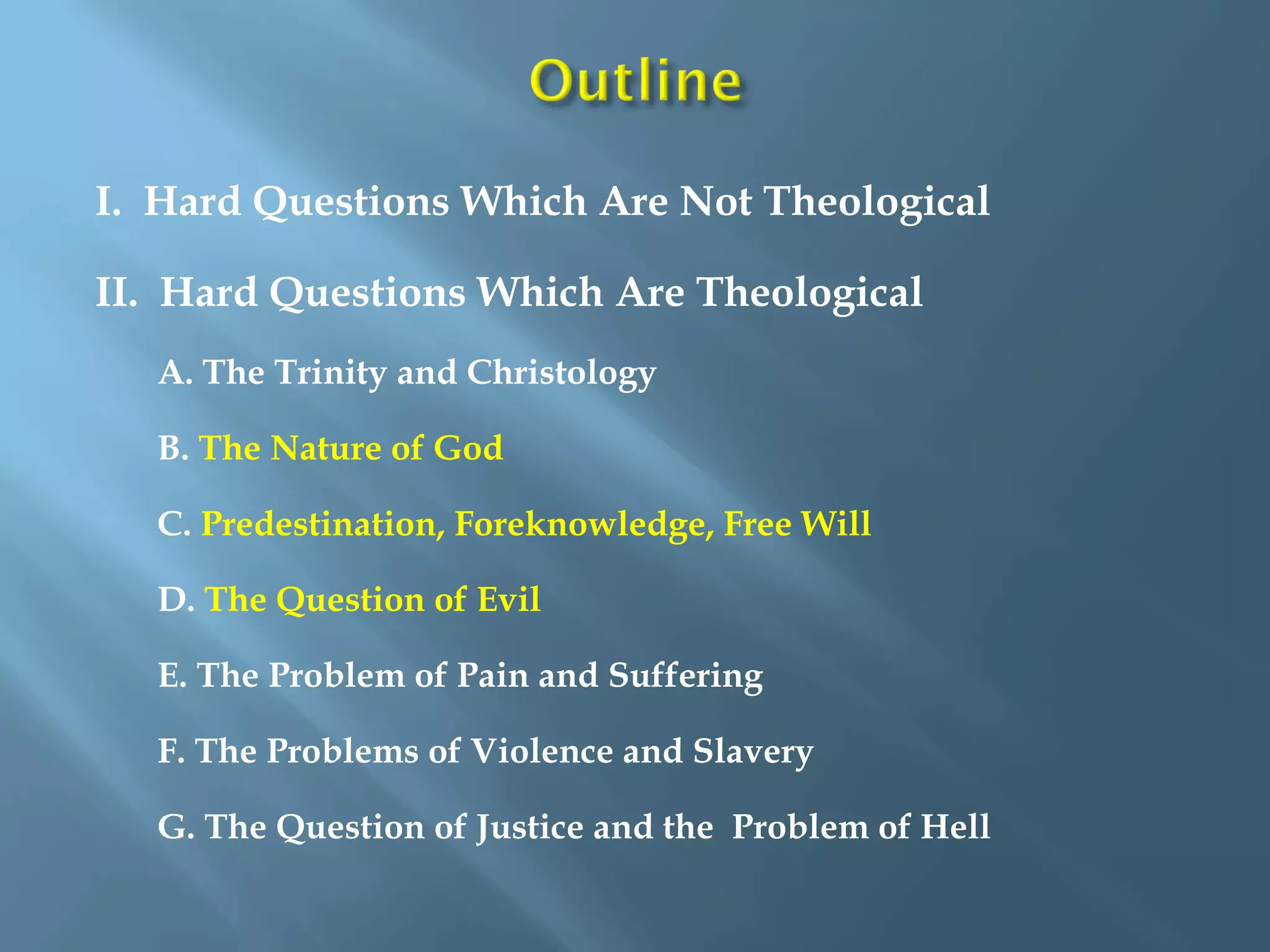 I. Hard Questions Which Are Not Theological
II. Hard Questions Which Are Theological
A. The Trinity and Christology
B. The Nature of God
C. Predestination, Foreknowledge, Free Will
D. The Question of Evil
E. The Problem of Pain and Suffering
F. The Problems of Violence and Slavery
G. The Question of Justice and the Problem of Hell
 