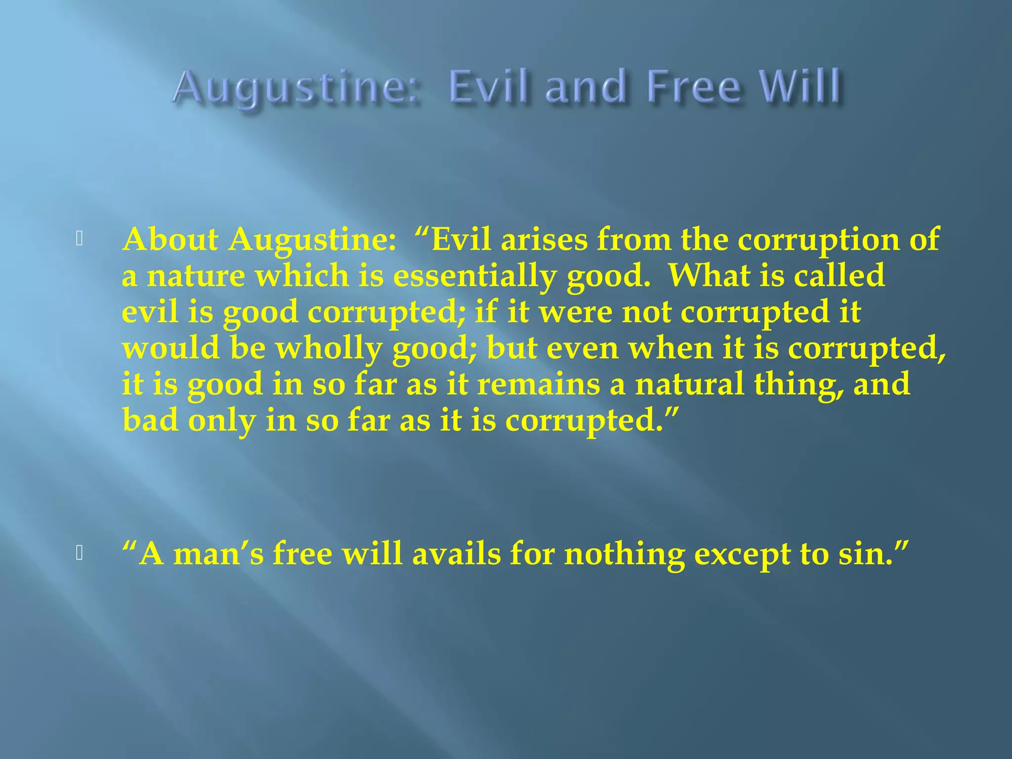  About Augustine: “Evil arises from the corruption of
a nature which is essentially good. What is called
evil is good corrupted; if it were not corrupted it
would be wholly good; but even when it is corrupted,
it is good in so far as it remains a natural thing, and
bad only in so far as it is corrupted.”
 “A man’s free will avails for nothing except to sin.”
 