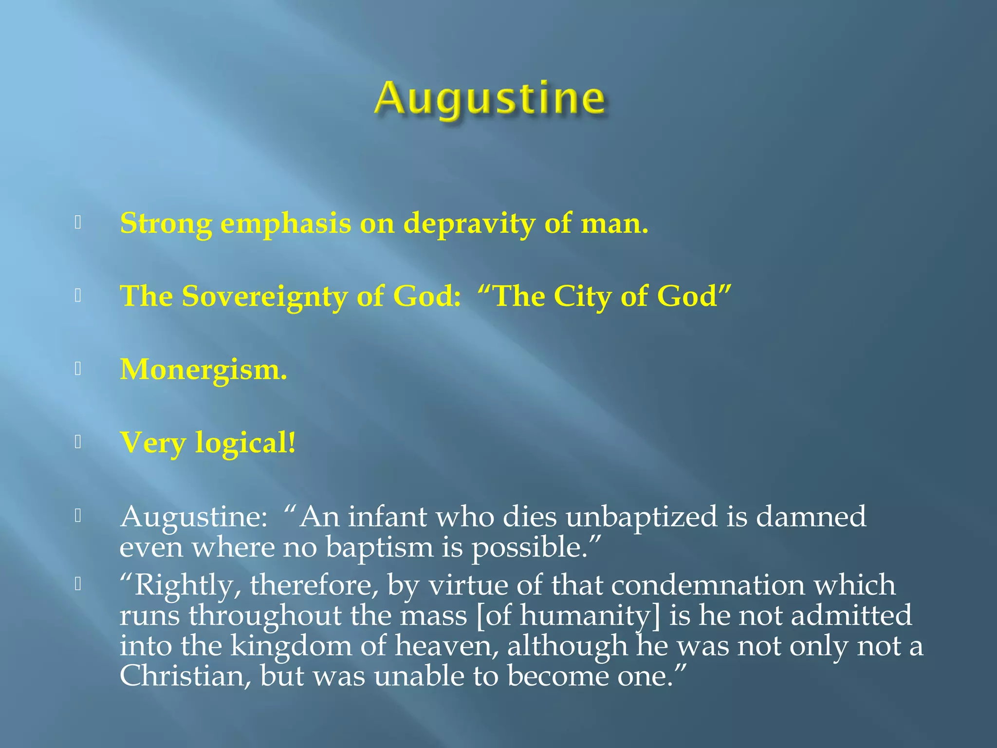  Strong emphasis on depravity of man.
 The Sovereignty of God: “The City of God”
 Monergism.
 Very logical!
 Augustine: “An infant who dies unbaptized is damned
even where no baptism is possible.”
 “Rightly, therefore, by virtue of that condemnation which
runs throughout the mass [of humanity] is he not admitted
into the kingdom of heaven, although he was not only not a
Christian, but was unable to become one.”
 