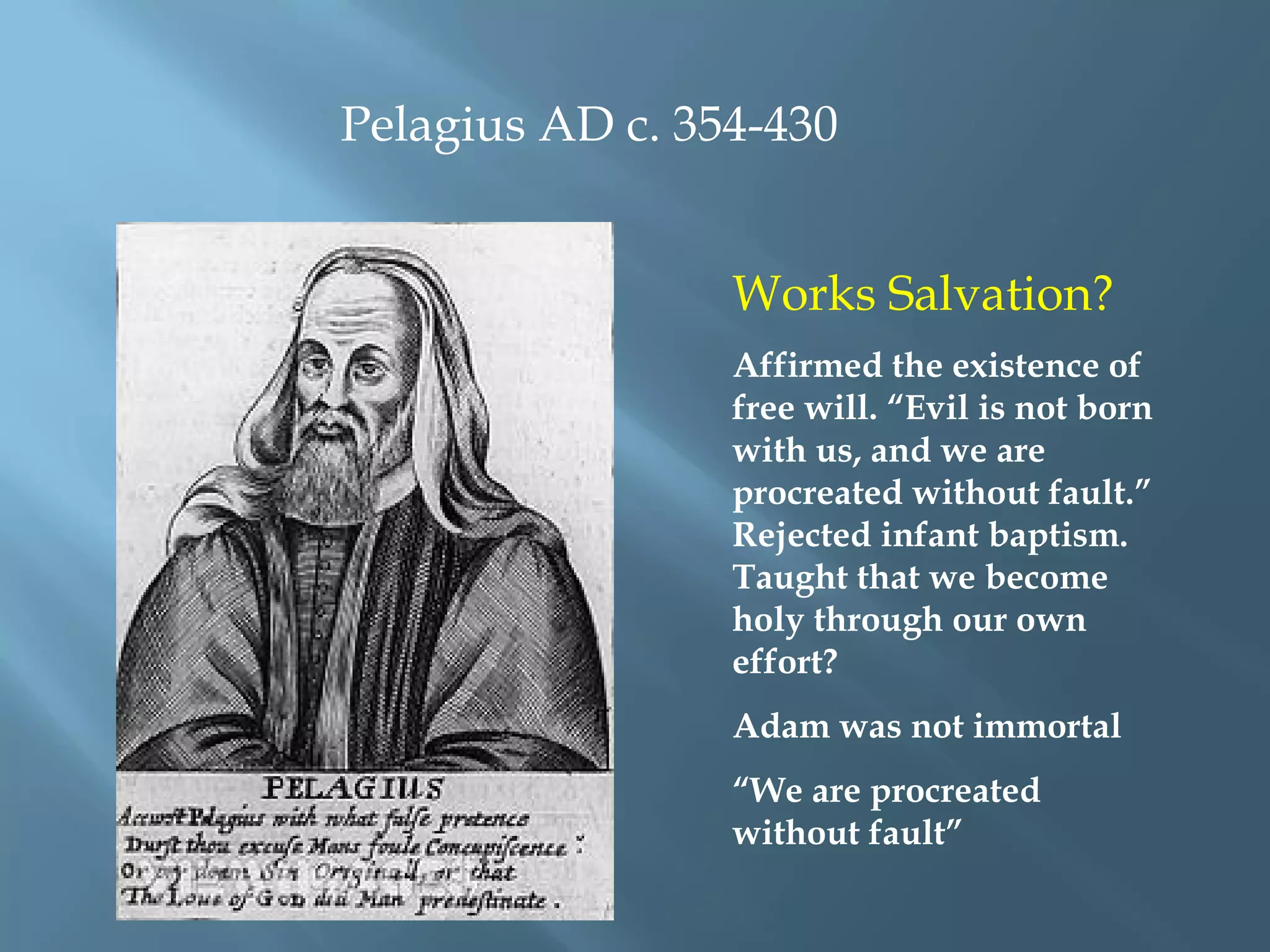 Pelagius AD c. 354-430
Works Salvation?
Affirmed the existence of
free will. “Evil is not born
with us, and we are
procreated without fault.”
Rejected infant baptism.
Taught that we become
holy through our own
effort?
Adam was not immortal
“We are procreated
without fault”
 