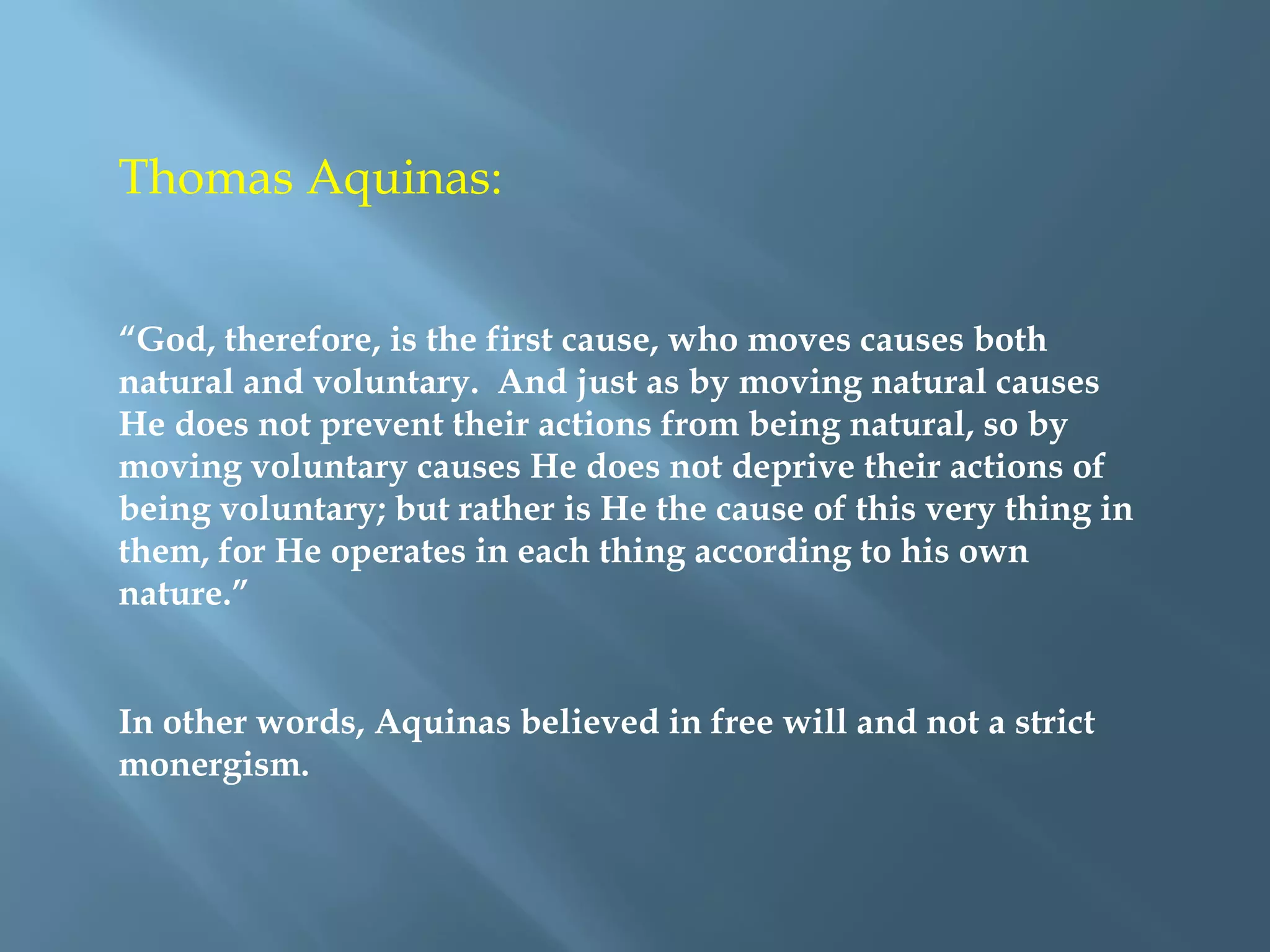Thomas Aquinas:
“God, therefore, is the first cause, who moves causes both
natural and voluntary. And just as by moving natural causes
He does not prevent their actions from being natural, so by
moving voluntary causes He does not deprive their actions of
being voluntary; but rather is He the cause of this very thing in
them, for He operates in each thing according to his own
nature.”
In other words, Aquinas believed in free will and not a strict
monergism.
 