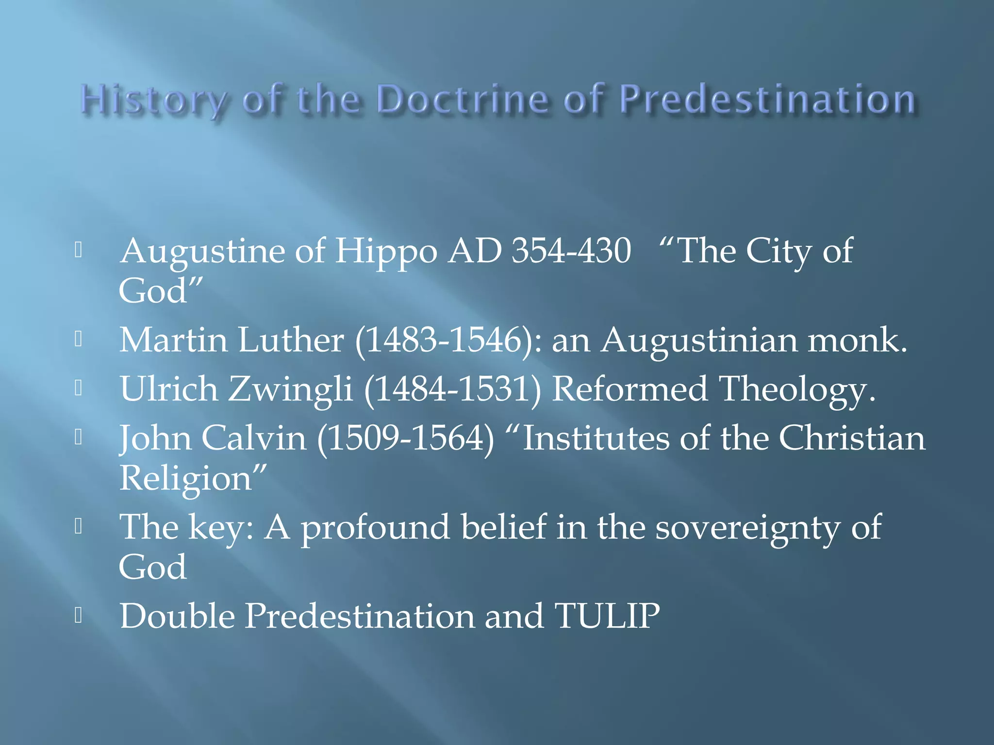  Augustine of Hippo AD 354-430 “The City of
God”
 Martin Luther (1483-1546): an Augustinian monk.
 Ulrich Zwingli (1484-1531) Reformed Theology.
 John Calvin (1509-1564) “Institutes of the Christian
Religion”
 The key: A profound belief in the sovereignty of
God
 Double Predestination and TULIP
 