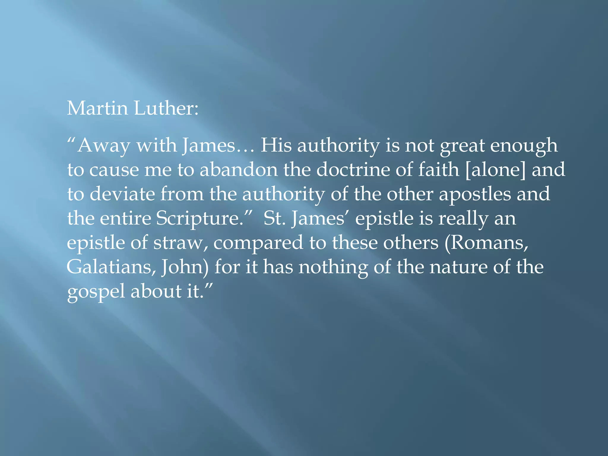 Martin Luther:
“Away with James… His authority is not great enough
to cause me to abandon the doctrine of faith [alone] and
to deviate from the authority of the other apostles and
the entire Scripture.” St. James’ epistle is really an
epistle of straw, compared to these others (Romans,
Galatians, John) for it has nothing of the nature of the
gospel about it.”
 