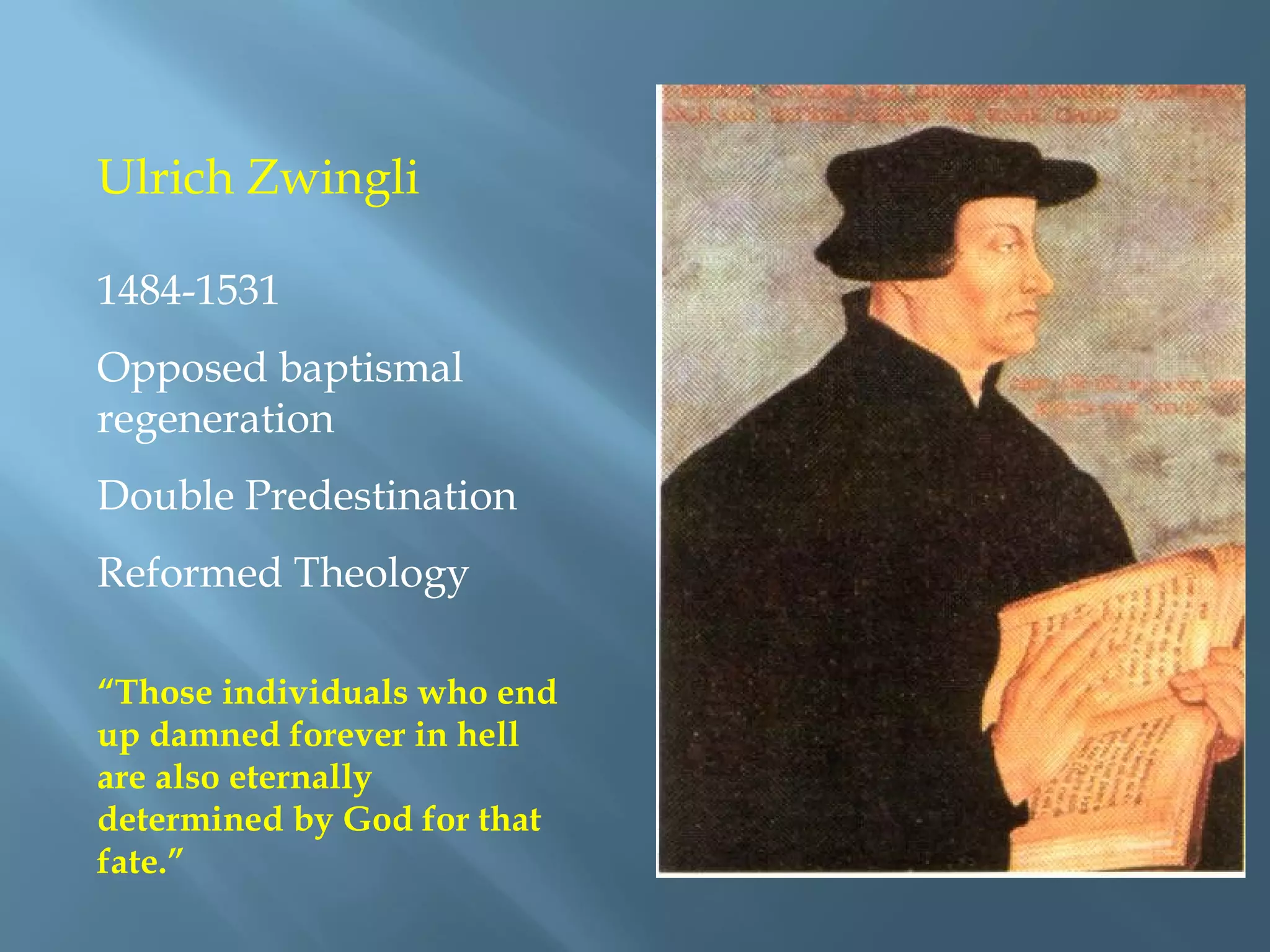 Ulrich Zwingli
1484-1531
Opposed baptismal
regeneration
Double Predestination
Reformed Theology
“Those individuals who end
up damned forever in hell
are also eternally
determined by God for that
fate.”
 