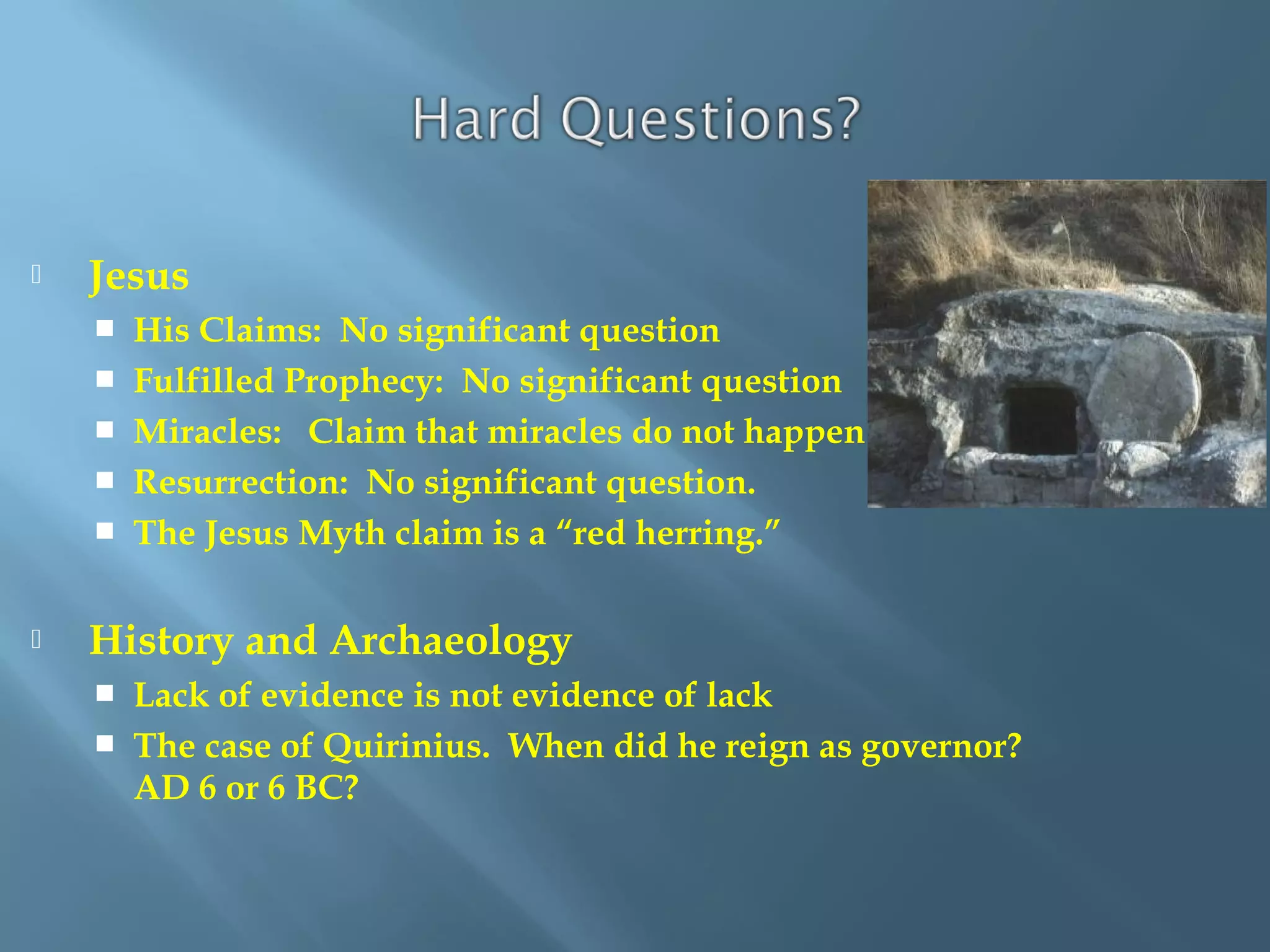  Jesus
 His Claims: No significant question
 Fulfilled Prophecy: No significant question
 Miracles: Claim that miracles do not happen
 Resurrection: No significant question.
 The Jesus Myth claim is a “red herring.”
 History and Archaeology
 Lack of evidence is not evidence of lack
 The case of Quirinius. When did he reign as governor?
AD 6 or 6 BC?
 