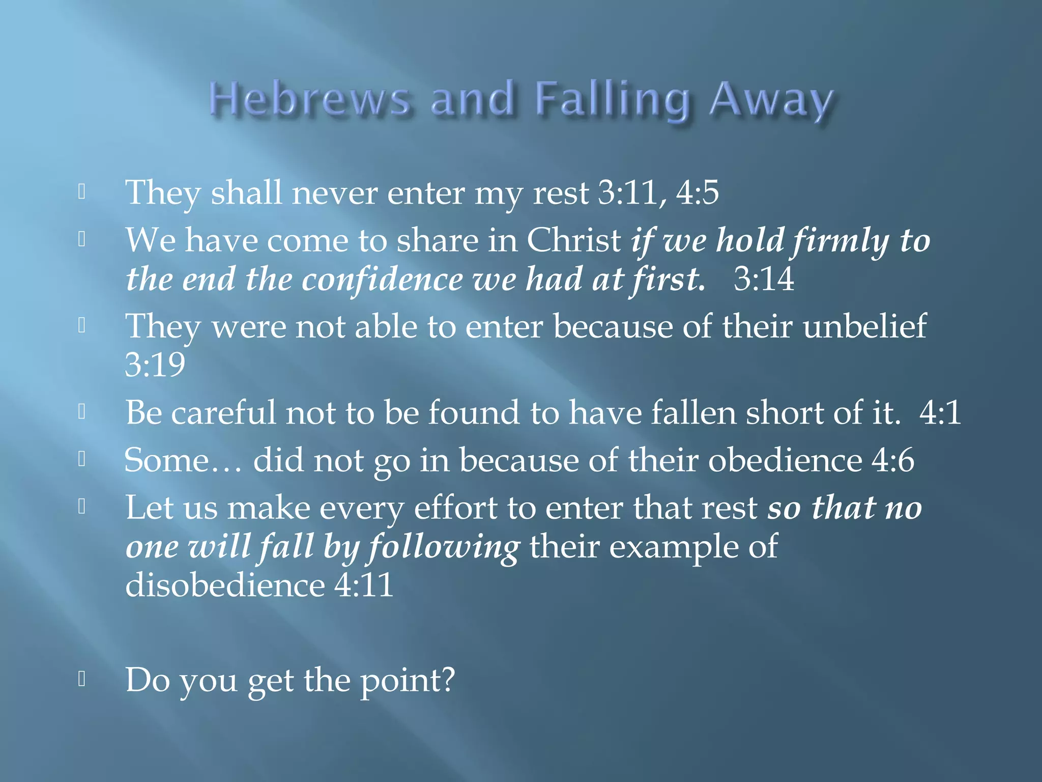 They shall never enter my rest 3:11, 4:5
 We have come to share in Christ if we hold firmly to
the end the confidence we had at first. 3:14
 They were not able to enter because of their unbelief
3:19
 Be careful not to be found to have fallen short of it. 4:1
 Some… did not go in because of their obedience 4:6
 Let us make every effort to enter that rest so that no
one will fall by following their example of
disobedience 4:11
 Do you get the point?
 