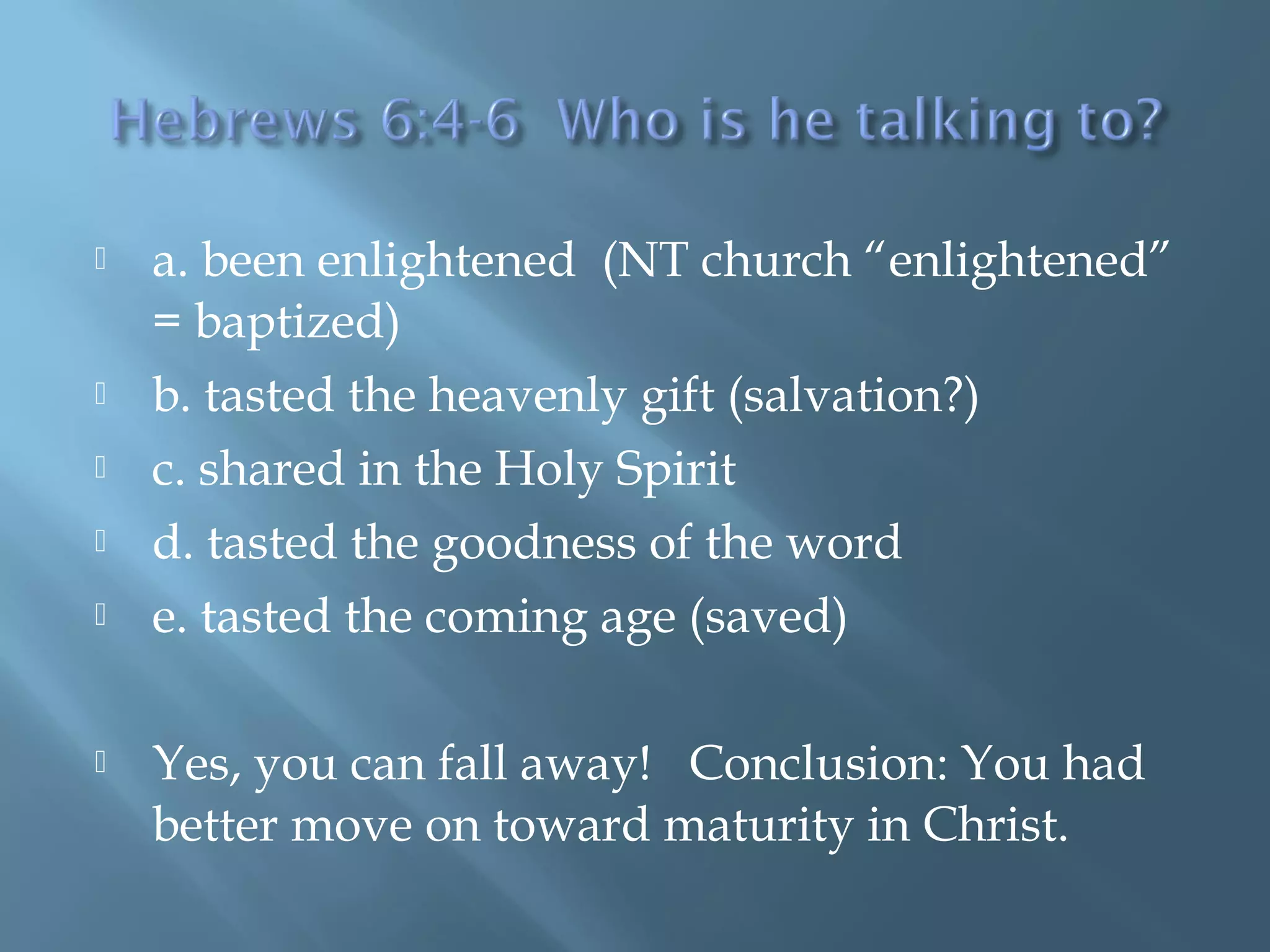  a. been enlightened (NT church “enlightened”
= baptized)
 b. tasted the heavenly gift (salvation?)
 c. shared in the Holy Spirit
 d. tasted the goodness of the word
 e. tasted the coming age (saved)
 Yes, you can fall away! Conclusion: You had
better move on toward maturity in Christ.
 