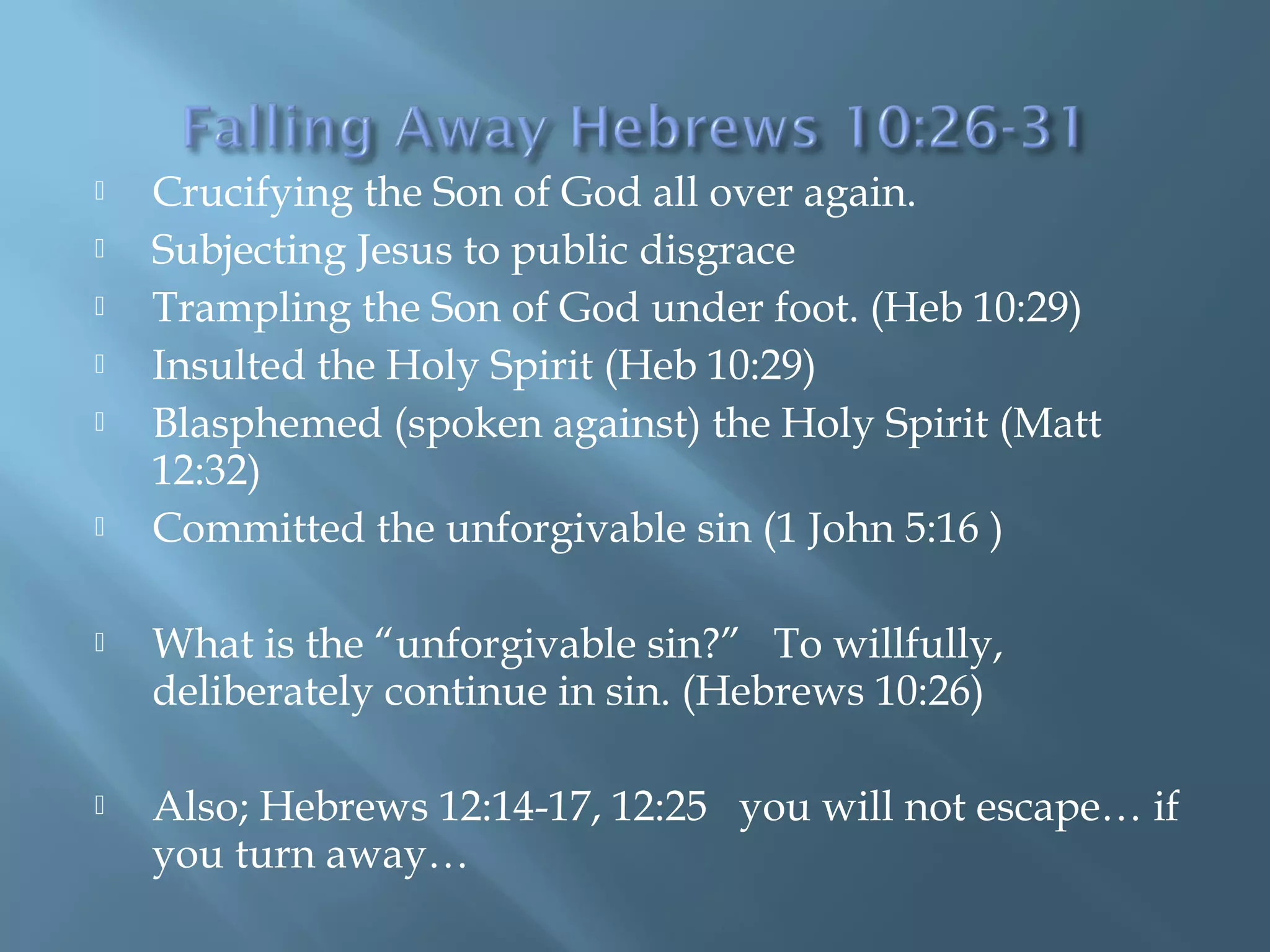  Crucifying the Son of God all over again.
 Subjecting Jesus to public disgrace
 Trampling the Son of God under foot. (Heb 10:29)
 Insulted the Holy Spirit (Heb 10:29)
 Blasphemed (spoken against) the Holy Spirit (Matt
12:32)
 Committed the unforgivable sin (1 John 5:16 )
 What is the “unforgivable sin?” To willfully,
deliberately continue in sin. (Hebrews 10:26)
 Also; Hebrews 12:14-17, 12:25 you will not escape… if
you turn away…
 