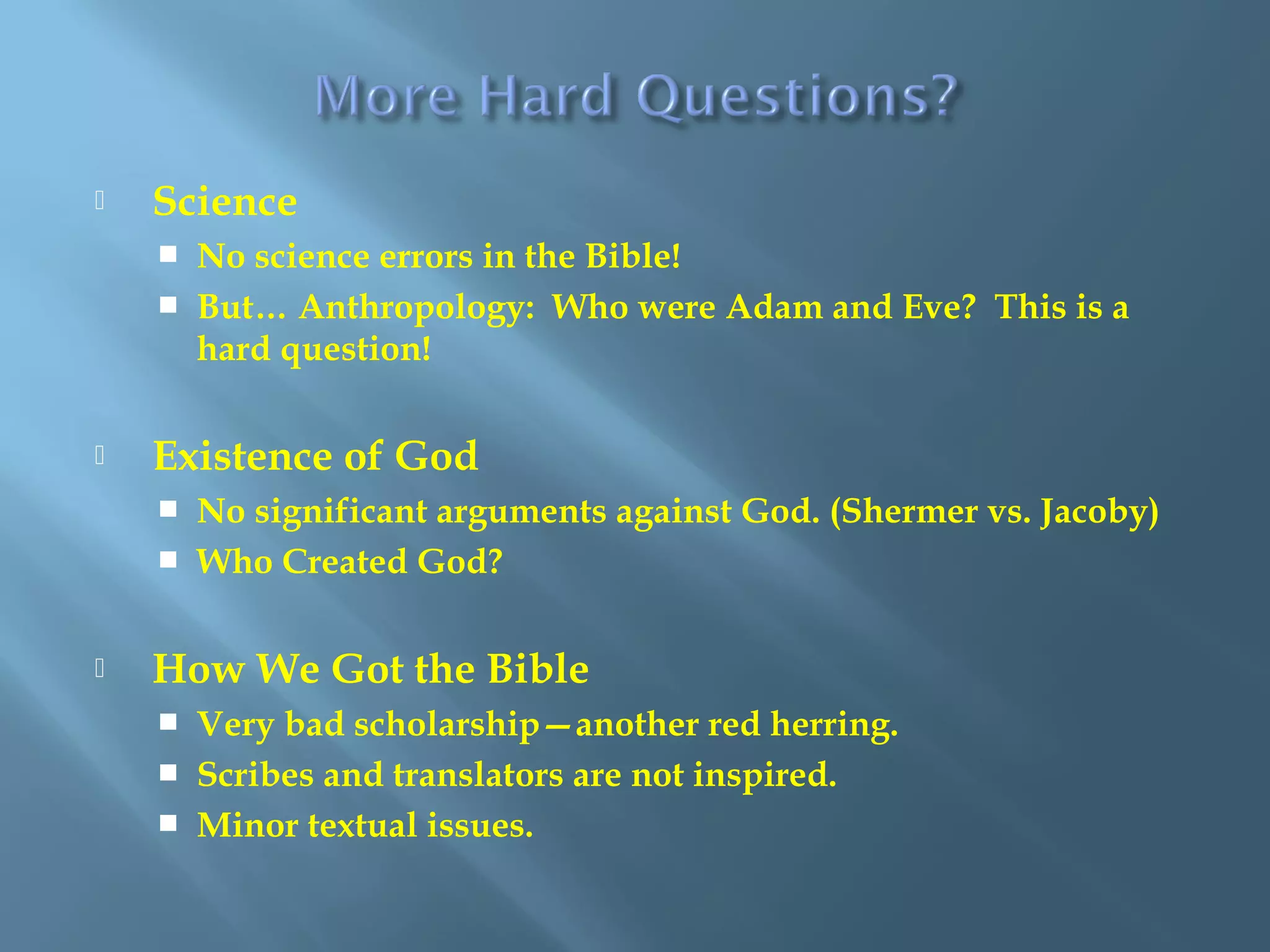  Science
 No science errors in the Bible!
 But… Anthropology: Who were Adam and Eve? This is a
hard question!
 Existence of God
 No significant arguments against God. (Shermer vs. Jacoby)
 Who Created God?
 How We Got the Bible
 Very bad scholarship—another red herring.
 Scribes and translators are not inspired.
 Minor textual issues.
 