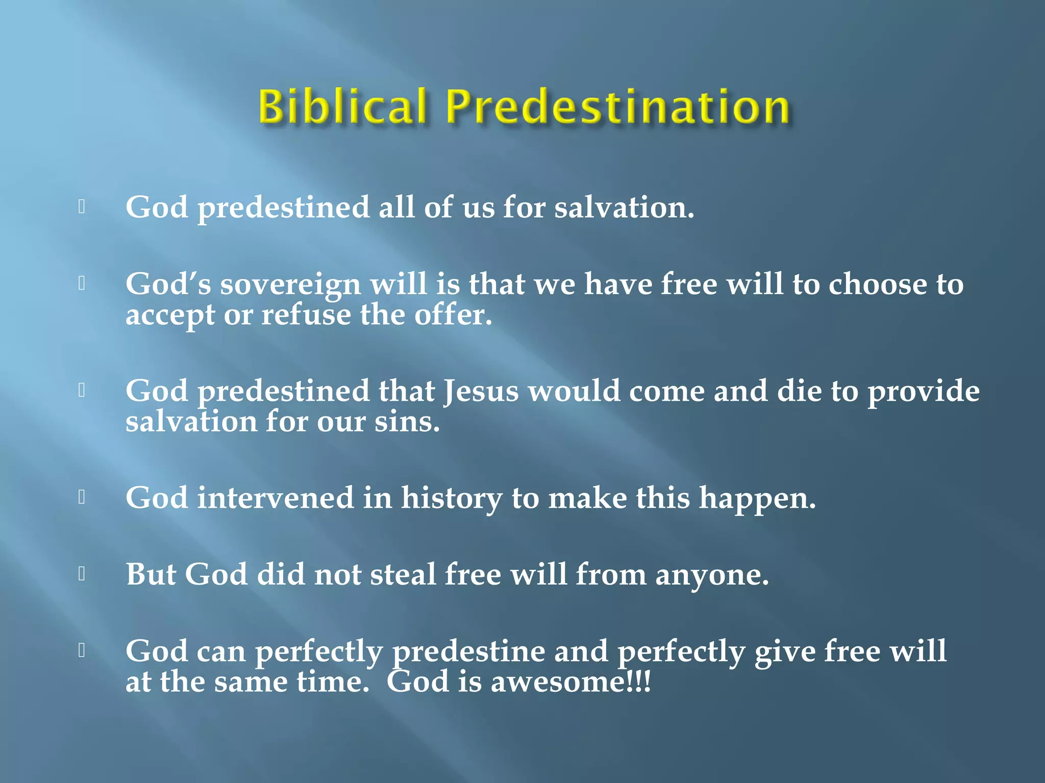  God predestined all of us for salvation.
 God’s sovereign will is that we have free will to choose to
accept or refuse the offer.
 God predestined that Jesus would come and die to provide
salvation for our sins.
 God intervened in history to make this happen.
 But God did not steal free will from anyone.
 God can perfectly predestine and perfectly give free will
at the same time. God is awesome!!!
 