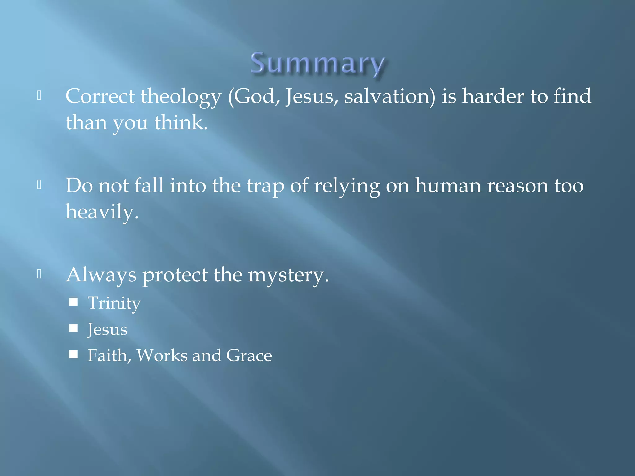  Correct theology (God, Jesus, salvation) is harder to find
than you think.
 Do not fall into the trap of relying on human reason too
heavily.
 Always protect the mystery.
 Trinity
 Jesus
 Faith, Works and Grace
 