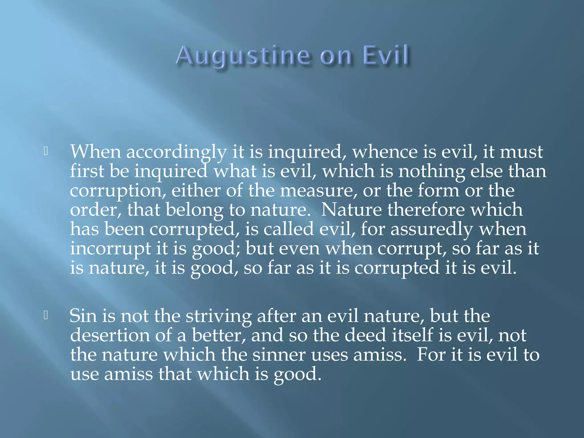  When accordingly it is inquired, whence is evil, it must
first be inquired what is evil, which is nothing else than
corruption, either of the measure, or the form or the
order, that belong to nature. Nature therefore which
has been corrupted, is called evil, for assuredly when
incorrupt it is good; but even when corrupt, so far as it
is nature, it is good, so far as it is corrupted it is evil.
 Sin is not the striving after an evil nature, but the
desertion of a better, and so the deed itself is evil, not
the nature which the sinner uses amiss. For it is evil to
use amiss that which is good.
 