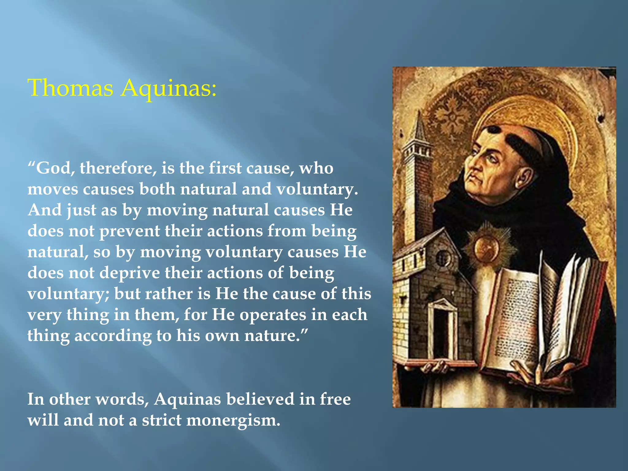 Thomas Aquinas:
“God, therefore, is the first cause, who
moves causes both natural and voluntary.
And just as by moving natural causes He
does not prevent their actions from being
natural, so by moving voluntary causes He
does not deprive their actions of being
voluntary; but rather is He the cause of this
very thing in them, for He operates in each
thing according to his own nature.”
In other words, Aquinas believed in free
will and not a strict monergism.
 