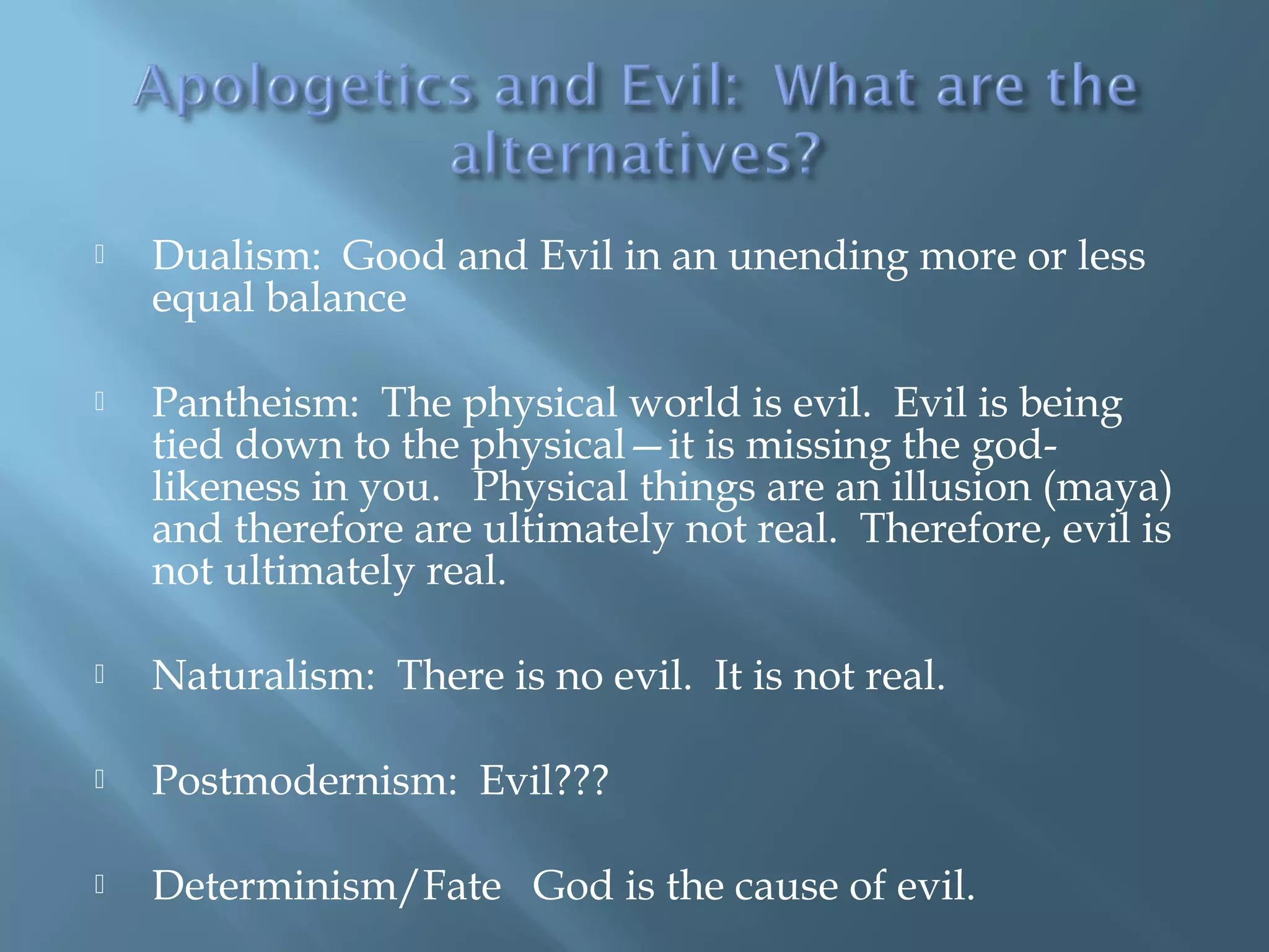  Dualism: Good and Evil in an unending more or less
equal balance
 Pantheism: The physical world is evil. Evil is being
tied down to the physical—it is missing the god-
likeness in you. Physical things are an illusion (maya)
and therefore are ultimately not real. Therefore, evil is
not ultimately real.
 Naturalism: There is no evil. It is not real.
 Postmodernism: Evil???
 Determinism/Fate God is the cause of evil.
 