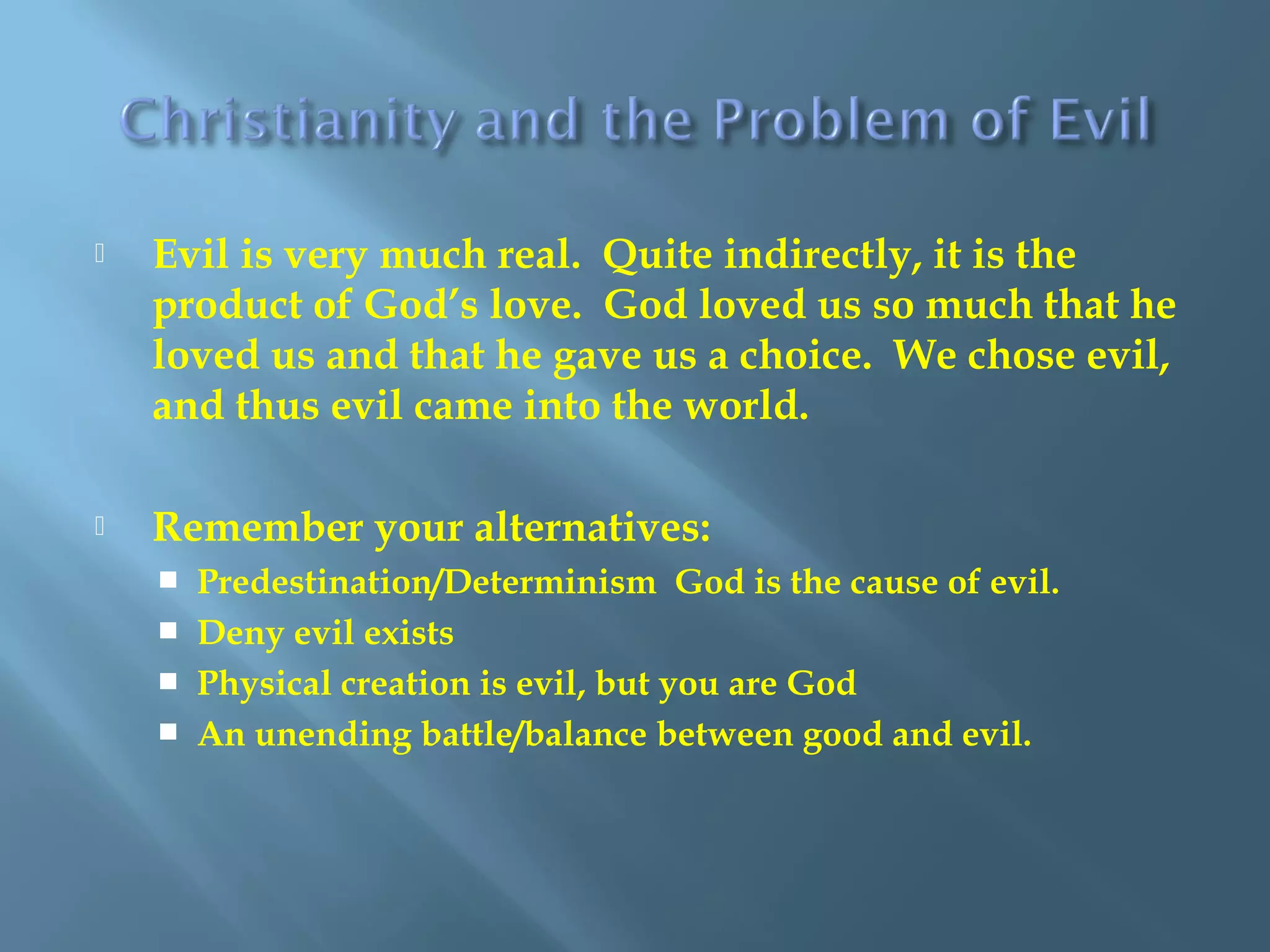  Evil is very much real. Quite indirectly, it is the
product of God’s love. God loved us so much that he
loved us and that he gave us a choice. We chose evil,
and thus evil came into the world.
 Remember your alternatives:
 Predestination/Determinism God is the cause of evil.
 Deny evil exists
 Physical creation is evil, but you are God
 An unending battle/balance between good and evil.
 