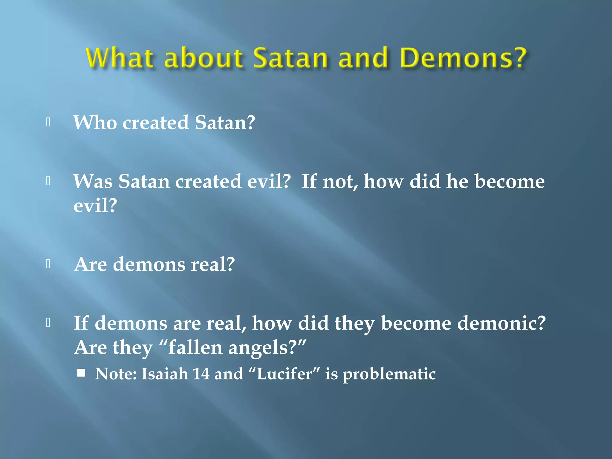  Who created Satan?
 Was Satan created evil? If not, how did he become
evil?
 Are demons real?
 If demons are real, how did they become demonic?
Are they “fallen angels?”
 Note: Isaiah 14 and “Lucifer” is problematic
 