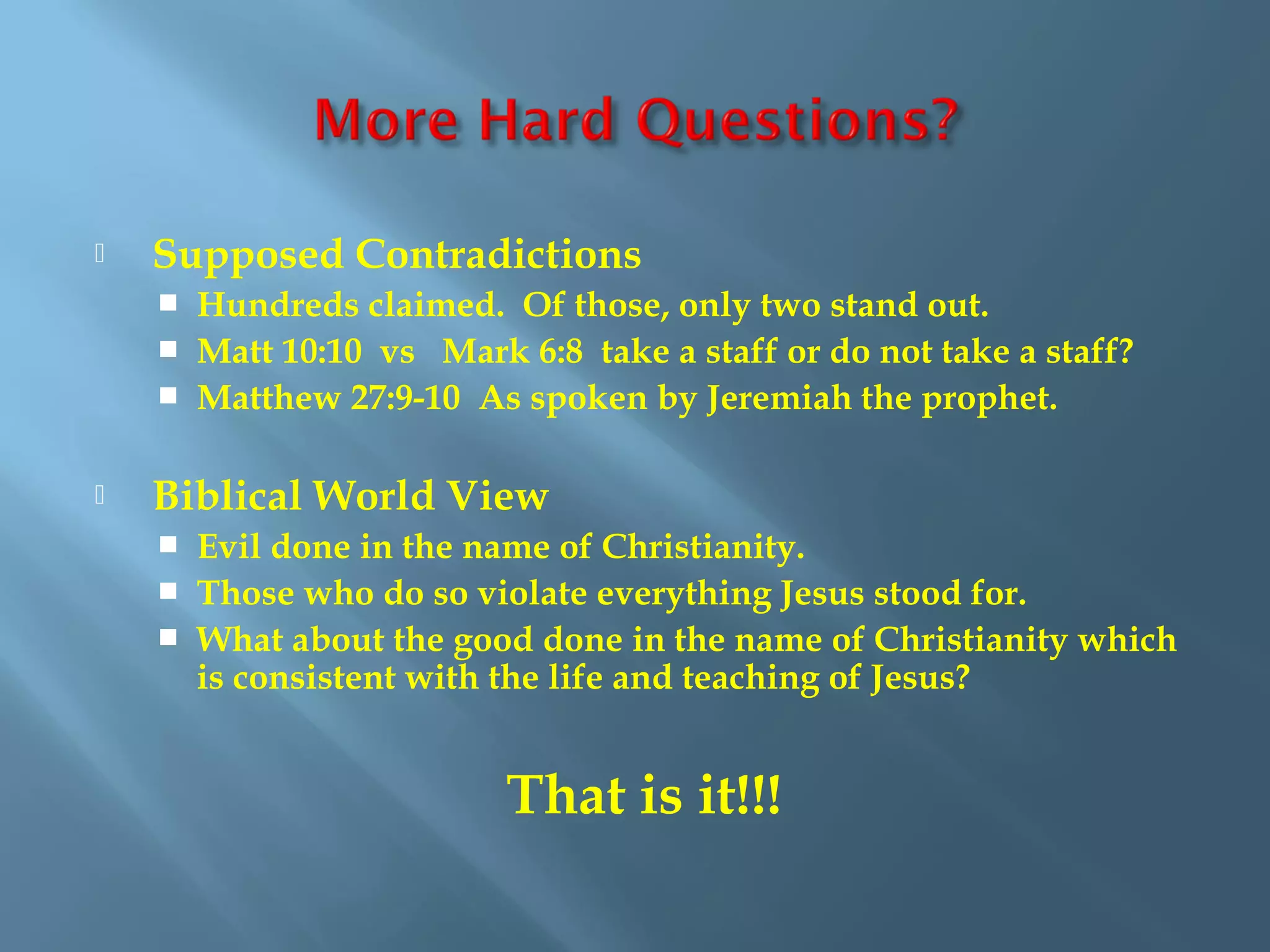  Supposed Contradictions
 Hundreds claimed. Of those, only two stand out.
 Matt 10:10 vs Mark 6:8 take a staff or do not take a staff?
 Matthew 27:9-10 As spoken by Jeremiah the prophet.
 Biblical World View
 Evil done in the name of Christianity.
 Those who do so violate everything Jesus stood for.
 What about the good done in the name of Christianity which
is consistent with the life and teaching of Jesus?
That is it!!!
 