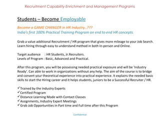 Recruitment Capability Enrichment
                and Management Programs


Business Development Support
For Recruitment Consultancies - Convert your recruitment consultancy into a profit
centre. "Turn your efforts into revenue. Revealing all the business secrets for your
success"

Content;
Understand your present approach
Know the globally accepted and successful business approach
Probe on why your business model failed
Dos and Don'ts in the business development
Acceptance of new business methods
Goal and target setting
Revenue generation

Who can attend:
CEO / Promoter of the recruitment consultancy.
Business Development Manager / Team in the consultancy.
Recruiter, who is interested in Business Development.


                               Confidential – Academy Profile
 
