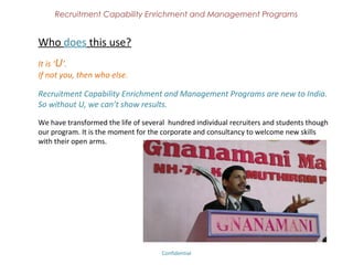 Recruitment Capability Enrichment
               and Management Programs



Certified Recruiter Program
For individual recruiters – From fresher to experienced.

If you have a passion towards hiring, we convert you as a Champion Recruiter.
Any degree – Passion to learn

Learn Recruitment in a easy to understand method. Value Additional certification
while you study. It is a complete package of practical experience which will be
useful for HR Students in both Corporate and Recruitment Agency Environment.

Basic Level – Complete Life Cycle exposure (Theoretical Explaination)
Advanced Level – Practical exposure to Basic skills, Methods, Social Media




                              Confidential – Academy Profile
 
