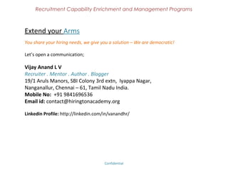 Recruitment Capability Enrichment
                  and Management Programs


Students – Become Employable
Become a GAME CHANGER in HR Industry..???
India's first 100% Practical Training Program on end to end HR concepts.
Grab a value additional Recruitment / HR program that gives more mileage to your Job Search.
Learn hiring through easy to understand method in both In-person and Online.

Target audience : HR Students, Jr.Recruiters.
Levels of Program : Basic, Advanced and Practical.
After this program, you will be possessing needed practical exposure and will be 'Industry
Ready'. Can able to work in organizations without any help. The aim of the course is to bridge
and convert your theoretical experience into practical experience. It explains the needed basic
skills to start the Hiring career and it helps students, juniors to be a Successful Recruiter / HR.
Trained by the Industry Experts
Certified Program
Distance Learning Mode with Contact Classes
Assignments, Industry Expert Meetings
Grab Job Opportunities in Part time and Full time after this Program


                                   Confidential – Academy Profile
 