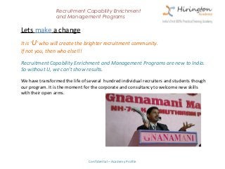 Recruitment Capability Enrichment
                 and Management Programs

Lets make a change
It is ‘U’ who will create the brighter recruitment community.
If not you, then who else!!!

Recruitment Capability Enrichment and Management Programs are new to India.
So without U, we can’t show results.

We have transformed the life of several hundred individual recruiters and students though
our program. It is the moment for the corporate and consultancy to welcome new skills
with their open arms.




                                Confidential – Academy Profile
 